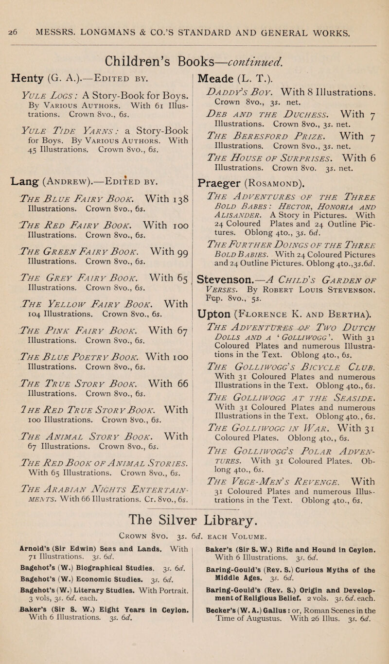Children’s Books—continued. Henty (G. A.).—Edited by. Yule Logs : A Story-Book for Boys. By Various Authors. With 61 Illus¬ trations. Crown 8vo., 65. Yule Tide Yarns : a Story-Book for Boys. By Various Authors. With 45 Illustrations. Crown 8vo., 65. Lang (Andrew).—Edited by. The Blue Fairy Book. With 138 Illustrations. Crown 8vo., 65. .!The Red Fairy Book. With 100 Illustrations. Crown 8vo., 6s. The Green Fairy Book. With 99 Illustrations. Crown 8vo., 6s. The Grey Fairy Book. With 65 Illustrations. Crown 8vo., 6s. The Yellow Fairy Book. With 104 Illustrations. Crown 8vo., 6s. The Pink Fairy Book. With 67 Illustrations. Crown 8vo., 6s. The Bl ue Poetr y Book. With 100 Illustrations. Crown 8vo., 6s. The True Story Book. With 66 Illustrations. Crown 8vo., 6s. 7 he Red Tr ue Stor y Book. With 100 Illustrations. Crown 8vo., 6s. The Animal Story Book. With 67 Illustrations. Crown 8vo., 6s. The Red Book of Animal Stories. With 65 Illustrations. Crown 8vo., 6s. The Arabian Nights Enter tain- meets. With 66 Illustrations. Cr. 8vo.,6s. The Silver Crown 8vo. 3s. 6d, Arnold’s (Sir Edwin) Seas and Lands. With 71 Illustrations. 3s. 6d. Bagehot’s (W.) Biographical Studies. 3s. 6d. Bagehot’s (W.) Economic Studies. 3s. 6d. Bagehot’s (W.) Literary Studies. With Portrait. 3 vols, 3s. 6d. each. Baker’s (Sir S. W.) Eight Years in Ceylon. With 6 Illustrations. 3s. 6d. Meade (L. T.). Daddy’s Boy. With 8 Illustrations. Crown 8vo., 3s. net. Deb and the Duchess. With 7 Illustrations. Crown 8vo., 35. net. The Beresford Prize. With 7 Illustrations. Crown 8vo., 35. net. The House of Surprises. With 6 Illustrations. Crown 8vo. 35. net. Praeger (Rosamond). The Ad dentures of the Three Bold Babes : Hector, Honoria and Alisander. A Story in Pictures. With 24 Coloured Plates and 24 Outline Pic¬ tures. Oblong 4to., 35. 6d. The Fur ther Doings of the Three Bold Babies. With 24 Coloured Pictures and 24 Outline Pictures. Oblong 4to.,3s.6<7. Stevenson.—A Child's Garden of Verses. By Robert Louis Stevenson. Fcp. 8vo., 55. Upton (Florence K. and Bertha). The Adventures df Two Dutch Dolls and a ‘ Golliwogg'. With 31 Coloured Plates and numerous Illustra¬ tions in the Text. Oblong 4to., 65. The Golliwogg's Bicycle Club. With 31 Coloured Plates and numerous Illustrations in the Text. Oblong 4to., 65. The Golliwogg at the Seaside. With 31 Coloured Plates and numerous Illustrations in the Text. Oblong 4to., 65. The Golliwogg in War. With 31 Coloured Plates. Oblong 4to., 65. The Golliwogg's Polar Adven¬ tures. With 31 Coloured Plates. Ob¬ long 4to., 6s. The Vege-Men's Revenge. With 31 Coloured Plates and numerous Illus¬ trations in the Text. Oblong 4to., 6s. Library. each Volume. Baker’s (Sir S. W.) Rifle and Hound in Ceylon. With 6 Illustrations. 3s. 6d. Baring-Gould’s (ReY. S.) Curious Myths of the Middle Ages. 3s. 6d. Baring-Gould’s (Rev. S.) Origin and Develop¬ ment of Religious Belief. 2 vols. 3s. 6d. each. Becker’s (W. A.) Gallus: or, Roman Scenes in the Time of Augustus. With 26 Illus. 3s. 6d.