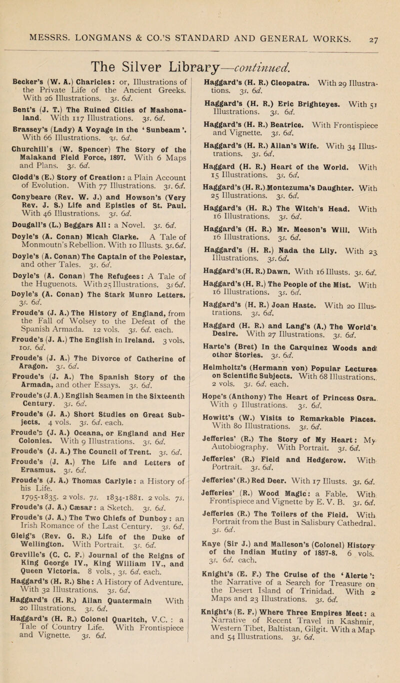 The Silver Library—continued. Becker’s (W. A.) Charicles: or, Illustrations of the Private Life of the Ancient Greeks. With 26 Illustrations, y. 6d. Bent’s (J. T.) The Ruined Cities of Mashona- land. With 117 Illustrations. 3^. 6d. Brassey’s (Lady) A Voyage in the ‘Sunbeam’. With 66 Illustrations. 3J. 6d. Churchill’s (W. Spencer) The Story of the Malakand Field Force, 1897. With 6 Maps and Plans. 3^. 6d. Clodd’s (E.) Story of Creation: a Plain Account of Evolution. With 77 Illustrations. y.6d. Conybeare (ReY. W. J.) and Howson’s (Very Rev. J. S.) Life and Epistles of St. Paul. With 46 Illustrations. 2s- 6<7. Dougall’s (L.) Beggars All: a Novel. 35. 6d. Doyle’s (A. Conan) Micah Clarke. A Tale of Monmoutn’s Rebellion. With 10 Illusts. 2s-6d. Doyle’s (A. Conan) The Captain of the Polestar, and other Tales. 3^. 6d. Doyle’s (A. Conan) The Refugees: A Tale of the Huguenots. With 25 Illustrations. 3^6^. Doyle’s (A. Conan) The Stark Munro Letters. 3-r. 6 d. Froude’s (J. A.) The History of England, from the Fall of Wolsey to the Defeat of the Spanish Armada. 12 vols. 35. 6d. each. Froude’s (J. A.) The English in Ireland. 3 vols. ioj. 6d. Froude’s (J. A.) The Divorce of Catherine of Aragon. 2s- 6d. Froude’s (J. A.) The Spanish Story of the Armada, and other Essays. 2s- 6d. Froude’s (J. A.) English Seamen in the Sixteenth Century. 35. 6d. Froude’s (J. A.) Short Studies on Great Sub¬ jects. 4 vols. 2s- each. Froude’s (J. A.) Oceana, or England and Her Colonies. With 9 Illustrations. 35-. 6d. Froude’s (J. A.) The Council of Trent. 2s- 6<f. Froude’s (J. A.) The Life and Letters of Erasmus. 35. 6d. Froude’s (J. A.) Thomas Carlyle: a History of his Life. i795-l835- 2 vols. 7s. 1834-1881. 2 vols. 7s. Froude’s (J. A.) Caesar : a Sketch. 2s■ 6</. Froude’s (J. A.) The Two Chiefs of Dunboy: an Irish Romance of the Last Century. 2s- Gleig’s (Rev. G. R.) Life of the Duke of Wellington. With Portrait. 35. 6d. Greville’s (C. C. F.) Journal of the Reigns of Ring George IV., King William IV., and Queen Victoria. 8 vols., 35. 6d. each. Haggard’s (H. R.) She: A History of Adventure. With 32 Illustrations. 3^. 6d. Haggard’s (H. R.) Allan Quatermain With 20 Illustrations. 3^. 6d. Haggard’s (H. R.) Colonel Quaritch, V.C. : a Tale of Country Life. With Frontispiece and Vignette. 2s■ &d. Haggard’s (H. R.) Cleopatra. With 29 Illustra¬ tions. 2s• 6*7. Haggard’s (H. R.) Eric Brighteyes. With 51 Illustrations. 3^. 6d. Haggard’s (H. R.) Beatrice. With Frontispiece and Vignette. 3^. 6d. Haggard’s (H. R.) Allan’s Wife. With 34 Illus¬ trations. 35. 6d. Haggard (H. R.) Heart of the World. With 15 Illustrations. 3^. 6d. Haggard’s (H. R.) Montezuma’s Daughter. With 25 Illustrations. 3^. 6d. Haggard’s (H. R.) The Witch's Head. With 16 Illustrations. 2s- 6d. Haggard’s (H. R.) Mr. Meeson’s Will. With 16 Illustrations. 2s• 6<tf. Haggard’s (H. R.) Nada the Lily. With 23 Illustrations. 2s- 6d. Haggard’s (H. R.) Dawn. With 16 Illusts. 35. 6<V Haggard’s (H. R.) The People of the Mist. With 16 Illustrations. 3^. 6d. Haggard’s (H. R.) Joan Haste. With 20 Illus¬ trations. 3.5-. 6d. Haggard (H. R.) and Lang’s (A.) The World’s Desire. With 27 Illustrations. 2s- 6d. Harte’s (Bret) In the Carquinez Woods and*, other Stories. 3.?. 6d. Helmholtz’s (Hermann von) Popular Lectures on Scientific Subjects. With 68 Illustrations., 2 vols. 2s• 6d each. Hope’s (Anthony) The Heart of Princess Osra. Whth 9 Illustrations. 3^. 6d. Howitt’s (W.) Visits to Remarkable Places. With 80 Illustrations. 2s• 6<7. Jefferies’ (R.) The Story of My Heart: My Autobiography. With Portrait. 2s- 6rf. Jefferies’ (R.) Field and Hedgerow. With Portrait. 2s- 6d. Jefferies’ (R.) Red Deer. With 17 Illusts. 35. 6d. Jefferies’ (R.) Wood Magic: a Fable. With Frontispiece and Vignette by E. V. B. 2s- 6rf. Jefferies (R.) The Toilers of the Field. With Portrait from the Bust in Salisbury Cathedral.. 3-y. 6d. Kaye (Sir J.) and Malleson’s (Colonel) History of the Indian Mutiny of 1857-8. 6 vols. 3s. 6d. each. Knight’s (E. F.) The Cruise of the ‘ Alerte ’: the Narrative of a Search for Treasure on the Desert Island of Trinidad. With 2 Maps and 23 Illustrations. 3^. 6d. Knight’s (E. F.) Where Three Empires Meet: a Narrative of Recent Travel in Kashmir, Western Tibet, Baltistan, Gilgit. With a Map and 54 Illustrations. 3^. 6d.