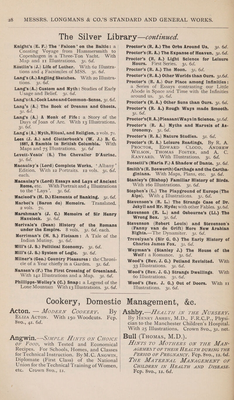The Silver Library—continued. Knight’s (E. F.) The ‘ Falcon ’ on the Baltic: a Coasting Voyage from Hammersmith to Copenhagen in a Three-Ton Yacht. With Map and n Illustrations. y. 611. Kbstlin’s (J.) Life of Luther. With 62 Illustra¬ tions and 4 Facsimiles of MSS. 3s. 6d. Lang’s (A.) Angling Sketches. With 20 Illustra¬ tions. 3s. 6Y. Lang’s (A.) Custom and Myth: Studies of Early Usage and Belief. 35-. 6d. Lang’s (A.) Cock Lane and Common-Sense. y. 6d. Lang’s (A.) The Book of Dreams and Ghosts, 35. 6d. Lang’s (A.) A Monk of Fife : a Story of the Days of Joan of Arc. With 13 Illustrations. 3.9. 6 d. Lang’s (A.) Myth, Ritual, and Religion. 2 vols. ys. Lees (J. A.) and Clutterbuck’s (W. J.) B. C. 1887, A Ramble in British Columbia. With Maps and 75 Illustrations. 3s. 6d Levett-Veats’ (S.) The Chevalier D’Auriac. y. 6d. Macaulay’s (Lord) Complete Works. * Albany ’ Edition. With 12 Portraits. 12 vols. 3s. 6d. each. Macaulay’s (Lord) Essays and Lays of Ancient Rome, etc. With Portrait and 4 Illustrations to the * Lays ’. 3s. 6d. Macleod’s (H. D.) Elements of Banking. y. 6d. Marbot’s (Baron de) Memoirs. Translated. 2 vols. ys. Marshman’s (J. C.) Memoirs of Sir Henry Havelock. 3s. 6d. Meriyale’s (Dean) History of the Romans under the Empire. 8 vols. 3s. 6d. each. Merriman’s (H. S.) Flotsam : A Tale of the Indian Mutiny. 35. 6d. Mill’s (J. S.) Political Economy. 3^. 6d. Mill’s (J. S.) System of Logic. 3s. 6d. Milner’s (Geo.) Country Pleasures : the Chroni¬ cle of a Year chiefly in a Garden. 3s. 6d. Nansen’s (F.) The First Crossing of Greenland. With 142 Illustrations and a Map. 3^. 6d. Phillipps-Wolley’s (C.) Snap : a Legend of the Lone Mountain With 13 Illustrations. 3s. 6d. Proctor’s (R. A.) The Orbs Around Us. 3s. 6d. Proctor’s (R. A.) The Expanse of Heaven. 3^. 6d. Proctor’s (R. A.) Light Science for Leisure Hours. First Series. 3s. 6d. Proctor’s (R. A.) The Moon. 35. 6d. Proctor’s (R. A.) Other Worlds than Ours. y.6d. Proctor’s (R. A.) Our Place among Infinities: a Series of Essays contrasting our Little Abode in Space and Time with the Infinities around us. 35. 6d. Proctor’s (R. A.) Other Suns than Ours. y. 6d. Proctor’s (R. A.) Rough Ways made Smooth. 3s. 6d. Proctor’s(R.A.)PleasantWaysin Science. 3s.6d. Proctor’s (R. A.) Myths and Marvels of As¬ tronomy. y. 6d. Proctor’s (R. A.) Nature Studies. 3s. 6d. Proctor’s (R. A.) Leisure Readings. By R. A. Proctor, Edward Clodd, Andrew Wilson, Thomas Foster, and A. C. Ranyard. With Illustrations, y. 6d. Rossetti’s (Maria F.) A Shadow of Dante. 3s. 6d. Smith’s (R. Bosworth) Carthage and the Cartha¬ ginians. With Maps, Plans, etc. 3^. 6d. Stanley’s (Bishop) Familiar History of Birds. With 160 Illustrations, y. 6d. Stephen’s (L.) The Playground of Europe (The Alps). With 4 Illustrations. 35. 6d. Stevenson’s (R. L.) The Strange Case of Dr. Jekyll and Mr. Hyde; with other Fables, y.bd. Stevenson (R. L.) and Osbourne’s (LI.) The Wrong Box. 3s. 6d. Stevenson (Robert Louis) and Stevenson’s (Fanny van de Grift) More New Arabian Nights.—The Dynamiter. 3^. 6d. Trevelyan’s (Sir G. 0.) The Early History of Charles James Fox. y. 6d. Weyman’s (Stanley J.) The House of the Wolf: a Romance. 3^. 6d. Wood’s (Rev. J. G.) Petland Revisited. With 33 Illustrations. 3^. 6d. Wood’s (Rev. J. G.) Strange Dwellings. With 60 Illustrations, y. 6d. Wood’s (Rev. J. G.) Out of Doors. With 11 Illustrations. 3^. 6d. Cookery, Domestie Management, &e. Acton. — Modern Cookery. By Eliza Acton. With 150 Woodcuts. Fcp. 8vo., 4s. 6d. Angwin.—Simple Hints on Choice OF Food, with Tested and Economical Recipes. For Schools, Homes, and Classes for Technical Instruction. By M. C. Angwin, Diplomate (First Class) of the National Union for the Technical Training of Women, etc. Crown 8vo., 15. Ashby.—Health in the Nursery. By Henry Ashby, M.D., F.R.C.P., Physi¬ cian to the Manchester Children’s Hospital. With 25 Illustrations. Crown 8vo., 35. net. Bull (Thomas, M.D.). Hints to Mothers on the Man- AGEMEA T OF THEIR HEALTH DURING THE Period of Pregnancy. Fcp. 8vo., is. 6d. The Maternal Management of Children in Health and Disease. Fcp. 8vo., is. 6d.