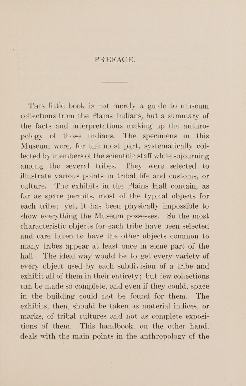 PREFACE. This little book is not merely a guide to museum collections from the Plains Indians, but a summary of the facts and interpretations making up the anthro¬ pology of those Indians. The specimens in this Museum were, for the most part, systematically col¬ lected by members of the scientific staff while sojourning among the several tribes. They were selected to illustrate various points in tribal life and customs, or culture. The exhibits in the Plains Hall contain, as far as space permits, most of the typical objects for each tribe; yet, it has been physically impossible to show everything the Museum possesses. So the most characteristic objects for each tribe have been selected and care taken to have the other objects common to many tribes appear at least once in some part of the hall. The ideal way would be to get every variety of every object used by each subdivision of a tribe and exhibit all of them in their entirety; but few collections can be made so complete, and even if they could, space in the building could not be found for them. The exhibits, then, should be taken as material indices, or marks, of tribal cultures and not as complete exposi¬ tions of them. This handbook, on the other hand, deals with the main points in the anthropology of the