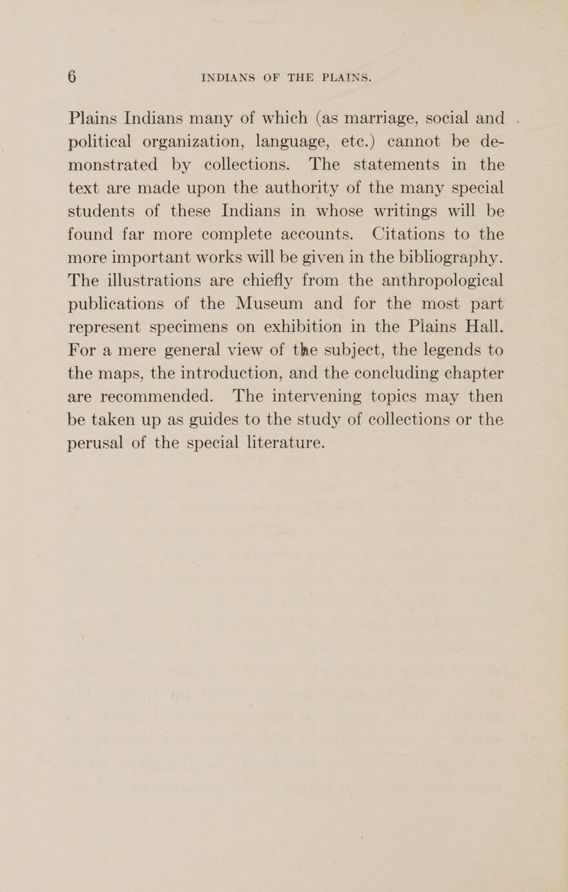 Plains Indians many of which (as marriage, social and political organization, language, etc.) cannot be de¬ monstrated by collections. The statements in the text are made upon the authority of the many special students of these Indians in whose writings will be found far more complete accounts. Citations to the more important works will be given in the bibliography. The illustrations are chiefly from, the anthropological publications of the Museum and for the most part represent specimens on exhibition in the Plains Hall. For a mere general view of the subject, the legends to the maps, the introduction, and the concluding chapter are recommended. The intervening topics may then be taken up as guides to the study of collections or the perusal of the special literature.