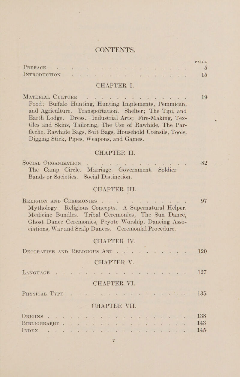 CONTENTS. PAGE. Preface . 5 Introduction . 15 CHAPTER I. Material Culture . 19 Food; Buffalo Hunting, Hunting Implements, Pemmican, and Agriculture. Transportation. Shelter; The Tipi, and Earth Lodge. Dress. Industrial Arts; Fire-Making, Tex¬ tiles and Skins, Tailoring, The Use of Rawhide, The Par- fleche, Rawhide Bags, Soft Bags, Household Utensils, Tools, Digging Stick, Pipes, Weapons, and Games. CHAPTER II. Social Organization. 82 The Camp Circle. Marriage. Government. Soldier Bands or Societies. Social Distinction. CHAPTER III. Religion and Ceremonies. 97 Mythology. Religious Concepts. A Supernatural Helper. Medicine Bundles. Tribal Ceremonies; The Sun Dance, Ghost Dance Ceremonies, Peyote Worship, Dancing Asso¬ ciations, War and Scalp Dances. Ceremonial Procedure. CHAPTER IV. Decorative and Religious Art. 120 CHAPTER V. Language. 127 CHAPTER VI. Physical Type. 135 CHAPTER VII. Origins. 138 Bibliography. 143 Index . 145