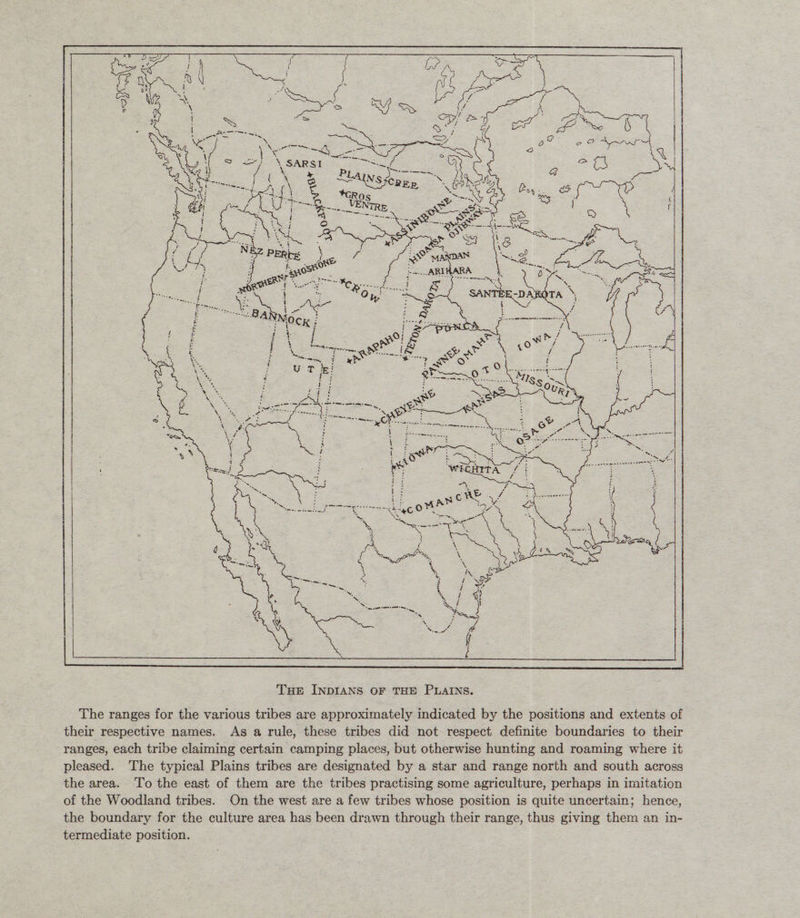 The ranges for the various tribes are approximately indicated by the positions and extents of their respective names. As a rule, these tribes did not respect definite boundaries to their ranges, each tribe claiming certain camping places, but otherwise hunting and roaming where it pleased. The typical Plains tribes are designated by a star and range north and south across the area. To the east of them are the tribes practising some agriculture, perhaps in imitation of the Woodland tribes. On the west are a few tribes whose position is quite uncertain; hence, the boundary for the culture area has been drawn through their range, thus giving them an in¬ termediate position.