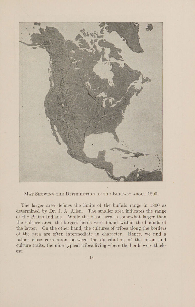 Map Showing the Distribution of the Buffalo about 1S00. The larger area defines the limits of the buffalo range in 1800 as determined by Dr. J. A. Allen. The smaller area indicates the range of the Plains Indians. While the bison area is somewhat larger than the culture area, the largest herds were found within the bounds of the latter. On the other hand, the cultures of tribes along the borders of the area are often intermediate in character. Hence, we find a rather close correlation between the distribution of the bison and culture traits, the nine typical tribes living where the herds were thick¬ est.