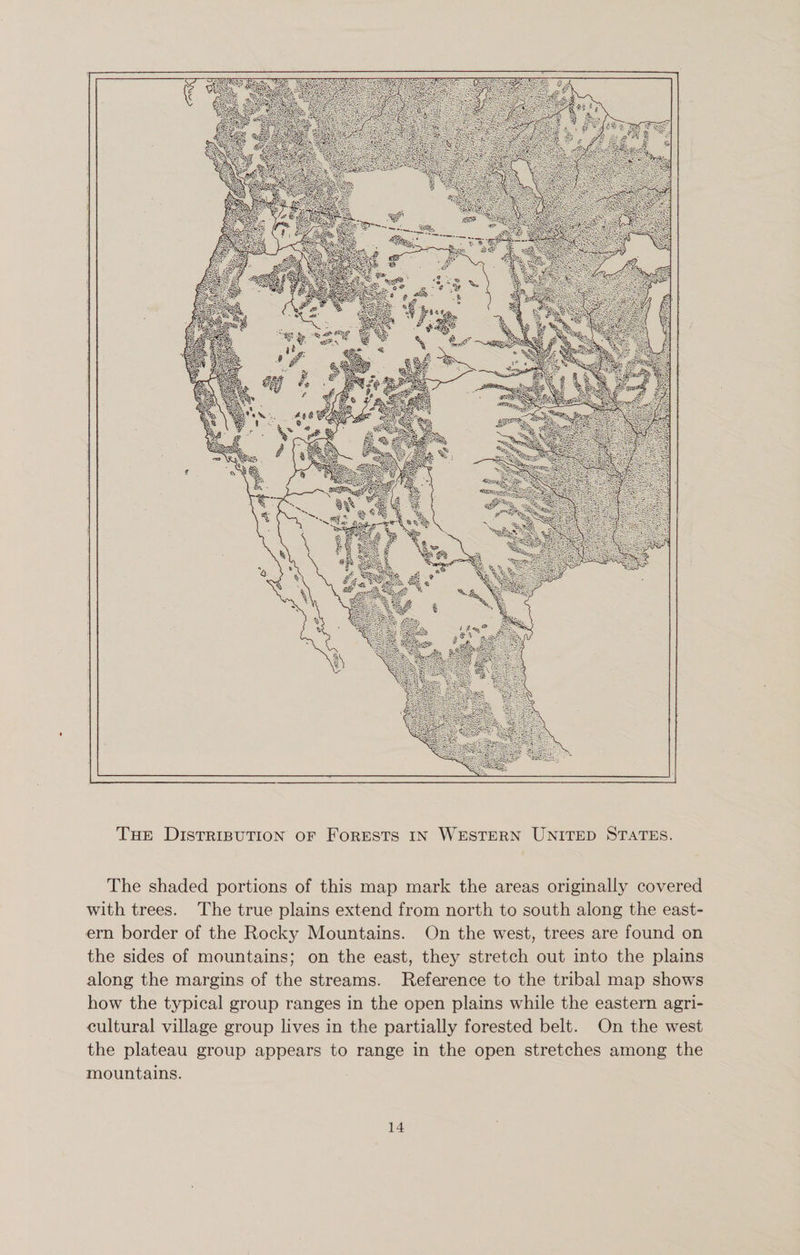The Distribution of Forests in Western United States. The shaded portions of this map mark the areas originally covered with trees. The true plains extend from north to south along the east¬ ern border of the Rocky Mountains. On the west, trees are found on the sides of mountains; on the east, they stretch out into the plains along the margins of the streams. Reference to the tribal map shows how the typical group ranges in the open plains while the eastern agri¬ cultural village group lives in the partially forested belt. On the west the plateau group appears to range in the open stretches among the mountains.