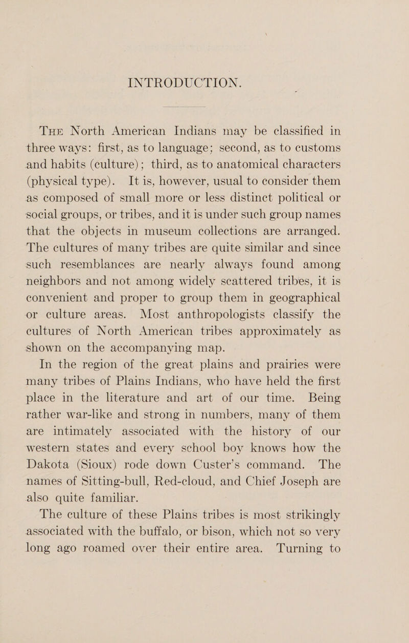 INTRODUCTION. The North American Indians may be classified in three ways: first, as to language; second, as to customs and habits (culture); third, as to anatomical characters (physical type). It is, however, usual to consider them as composed of small more or less distinct political or social groups, or tribes, and it is under such group names that the objects in museum collections are arranged. The cultures of many tribes are quite similar and since such resemblances are nearly always found among neighbors and not among widely scattered tribes, it is convenient and proper to group them in geographical or culture areas. Most anthropologists classify the cultures of North American tribes approximately as shown on the accompanying map. In the region of the great plains and prairies were many tribes of Plains Indians, who have held the first place in the literature and art of our time. Being rather war-like and strong in numbers, many of them are intimately associated with the history of our western states and every school boy knows how the Dakota (Sioux) rode down Custer’s command. The names of Sitting-bull, Recl-cloud, and Chief Joseph are also quite familiar. The culture of these Plains tribes is most strikingly associated with the buffalo, or bison, which not so very long ago roamed over their entire area. Turning to