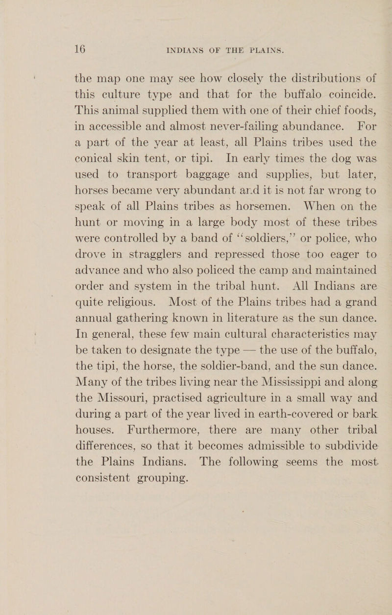 the map one may see how closely the distributions of this culture type and that for the buffalo coincide. This animal supplied them with one of their chief foods, in accessible and almost never-failing abundance. For a part of the year at least, all Plains tribes used the conical skin tent, or tipi. In early times the dog was used to transport baggage and supplies, but later, horses became very abundant and it is not far wrong to speak of all Plains tribes as horsemen. When on the hunt or moving in a large body most of these tribes were controlled by a band of “soldiers,'7 or police, who drove in stragglers and repressed those too eager to advance and who also policed the camp and maintained order and system in the tribal hunt. All Indians are quite religious. Most of the Plains tribes had a grand annual gathering known in literature as the sun dance. In general, these few main cultural characteristics may be taken to designate the type — the use of the buffalo, the tipi, the horse, the soldier-band, and the sun dance. Many of the tribes living near the Mississippi and along the Missouri, practised agriculture in a small way and during a part of the year lived in earth-covered or bark houses. Furthermore, there are many other tribal differences, so that it becomes admissible to subdivide the Plains Indians. The following seems the most consistent grouping.