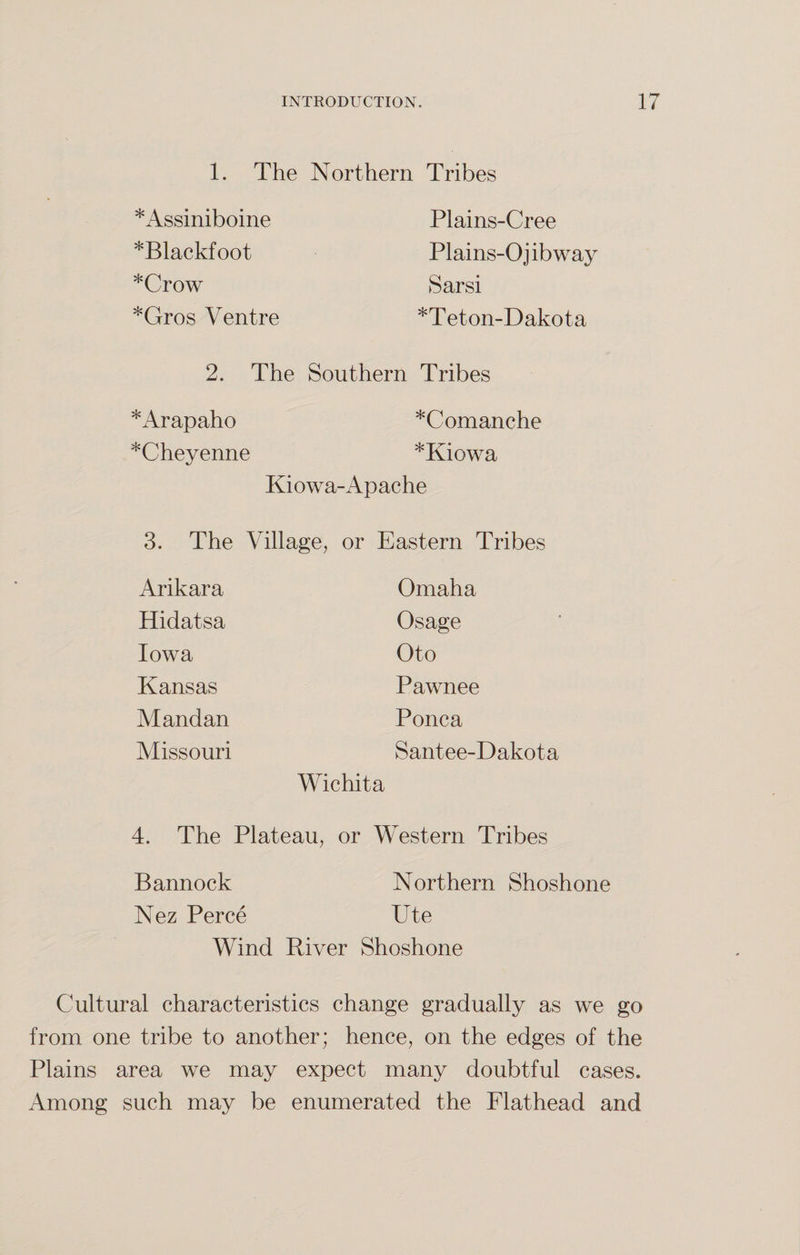 1. The Northern Tribes *Assiniboine *Blackfoot *Crow *Gros Ventre Plains-Cree Plains-Ojibway Sarsi *Teton-Dakota 2. The Southern Tribes *Arapaho *Comanche *Cheyenne *Kiowa Kiowa-Apache 3. The Village, or Eastern Tribes Omaha Osage Oto Pawnee Ponca Santee-Dakota Wichita 4. The Plateau, or Western Tribes Bannock Northern Shoshone Nez Perce Ute Wind River Shoshone Arikara Hidatsa Iowa Kansas Mandan Missouri Cultural characteristics change gradually as we go from one tribe to another; hence, on the edges of the Plains area we may expect many doubtful cases. Among such may be enumerated the Flathead and