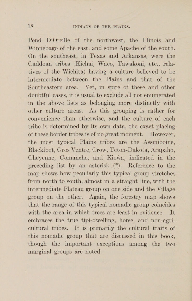 Pend D’Oreille of the northwest, the Illinois and Winnebago of the east, and some Apache of the south. On the southeast, in Texas and Arkansas, were the Caddoan tribes (Kichai, Waco, Tawakoni, etc., rela¬ tives of the Wichita) having a culture believed to be intermediate between the Plains and that of the Southeastern area. Yet, in spite of these and other doubtful cases, it is usual to exclude all not enumerated in the above lists as belonging more distinctly with other culture areas. As this grouping is rather for convenience than otherwise, and the culture of each tribe is determined by its own data, the exact placing of these border tribes is of no great moment. However, the most typical Plains tribes are the Assiniboine, Blackfoot, Gros Ventre, Crow, Teton-Dakota, Arapaho, Cheyenne, Comanche, and Kiowa, indicated in the preceding list by an asterisk^*). Reference to the map shows how peculiarly this typical group stretches from north to south, almost in a straight line, with the intermediate Plateau group on one side and the Village group on the other. Again, the forestry map shows that the range of this typical nomadic group coincides with the area in which trees are least in evidence. It embraces the true tipi-dwelling, horse, and non-agri- cultural tribes. It is primarily the cultural traits of this nomadic group that are discussed in this book, though the important exceptions among the two marginal groups are noted.