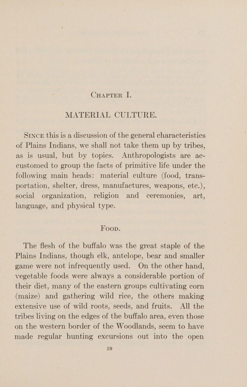 Chapter I. MATERIAL CULTURE. Since this is a discussion of the general characteristics of Plains Indians, we shall not take them up by tribes, as is usual, but by topics. Anthropologists are ac¬ customed to group the facts of primitive life under the following main heads: material culture (food, trans¬ portation, shelter, dress, manufactures, weapons, etc.), social organization, religion and ceremonies, art, language, and physical type. Food. The flesh of the buffalo was the great staple of the Plains Indians, though elk, antelope, bear and smaller game were not infrequently used. On the other hand, vegetable foods were always a considerable portion of their diet, many of the eastern groups cultivating corn (maize) and gathering wild rice, the others making extensive use of wild roots, seeds, and fruits. All the tribes living on the edges of the buffalo area, even those on the western border of the Woodlands, seem to have made regular hunting excursions out into the open