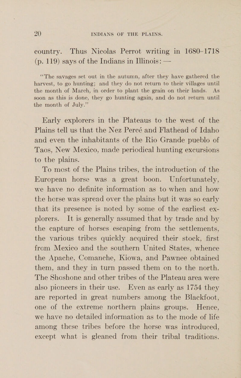 country. Thus Nicolas Perrot writing in 1680-1718 (p. 119) says of the Indians in Illinois: — “The savages set out in the autumn, after they have gathered the harvest, to go hunting; and they do not return to their villages until the month of March, in order to plant the grain on their lands. As soon as this is done, they go hunting again, and do not return until the month of July.” Early explorers in the Plateaus to the west of the Plains tell us that the Nez Perce and Flathead of Idaho and even the inhabitants of the Rio Grande pueblo of Taos, New Mexico, made periodical hunting excursions to the plains. To most of the Plains tribes, the introduction of the European horse was a great boon. Unfortunately, we have no definite information as to when and how the horse was spread over the plains but it was so early that its presence is noted by some of the earliest ex¬ plorers. It is generally assumed that by trade and by the capture of horses escaping from the settlements, the various tribes quickly acquired their stock, first from Mexico and the southern United States, whence the Apache, Comanche, Kiowa, and Pawnee obtained them, and they in turn passed them on to the north. The Shoshone and other tribes of the Plateau area were also pioneers in their use. Even as early as 1754 they are reported in great numbers among the Blackfoot, one of the extreme northern plains groups. Hence, we have no detailed information as to the mode of life among these tribes before the horse was introduced, except what is gleaned from their tribal traditions.
