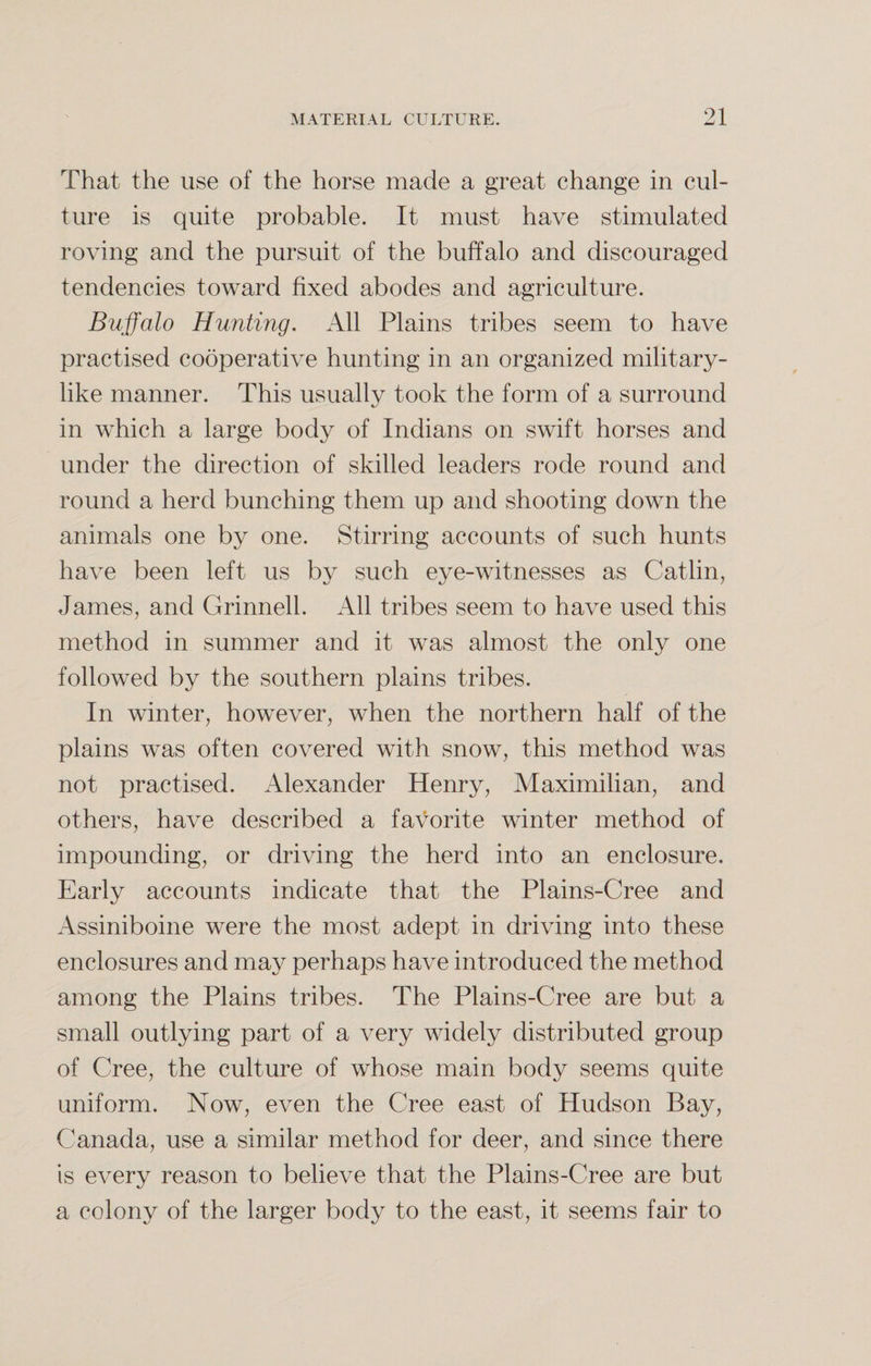 That the use of the horse made a great change in cul¬ ture is quite probable. It must have stimulated roving and the pursuit of the buffalo and discouraged tendencies toward fixed abodes and agriculture. Buffalo Hunting. All Plains tribes seem to have practised cooperative hunting in an organized military¬ like manner. This usually took the form of a surround in which a large body of Indians on swift horses and under the direction of skilled leaders rode round and round a herd bunching them up and shooting down the animals one by one. Stirring accounts of such hunts have been left us by such eye-witnesses as Catlin, James, and Grinnell. All tribes seem to have used this method in summer and it was almost the only one followed by the southern plains tribes. In winter, however, when the northern half of the plains was often covered with snow, this method was not practised. Alexander Henry, Maximilian, and others, have described a favorite winter method of impounding, or driving the herd into an enclosure. Early accounts indicate that the Plains-Cree and Assiniboine were the most adept in driving into these enclosures and may perhaps have introduced the method among the Plains tribes. The Plains-Cree are but a small outlying part of a very widely distributed group of Cree, the culture of whose main body seems quite uniform. Now, even the Cree east of Hudson Bay, Canada, use a similar method for deer, and since there Is every reason to believe that the Plains-Cree are but a colony of the larger body to the east, it seems fair to