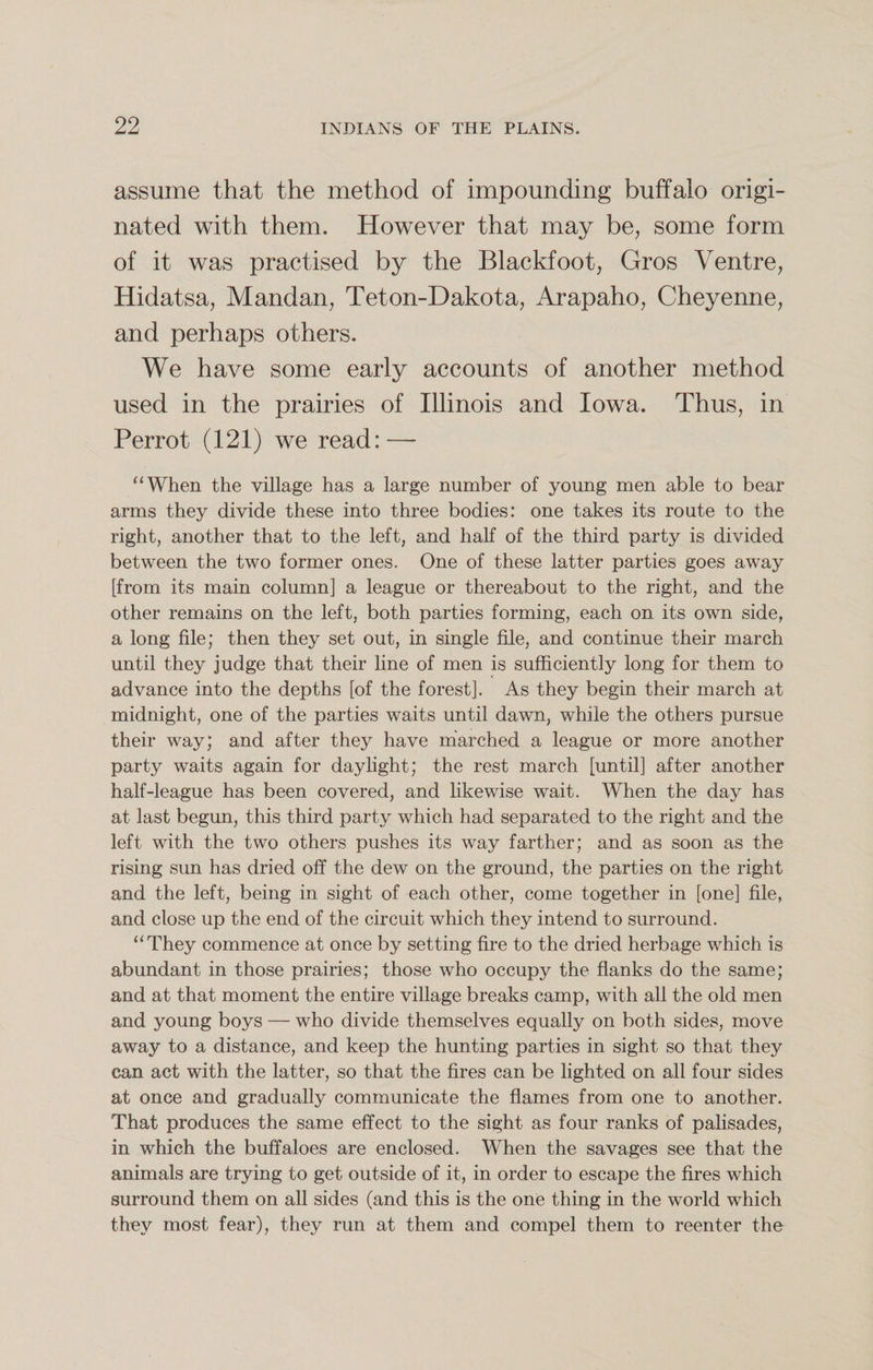 assume that the method of impounding buffalo origi¬ nated with them. However that may be, some form of it was practised by the Blackfoot, Gros Ventre, Hidatsa, Mandan, Teton-Dakota, Arapaho, Cheyenne, and perhaps others. We have some early accounts of another method used in the prairies of Illinois and Iowa. Thus, in Perrot (121) we read:-— “When the village has a large number of young men able to bear arms they divide these into three bodies: one takes its route to the right, another that to the left, and half of the third party is divided between the two former ones. One of these latter parties goes away [from its main column] a league or thereabout to the right, and the other remains on the left, both parties forming, each on its own side, a long file; then they set out, in single file, and continue their march until they judge that their line of men is sufficiently long for them to advance into the depths [of the forest]. As they begin their march at midnight, one of the parties waits until dawn, while the others pursue their way; and after they have marched a league or more another party waits again for daylight; the rest march [until] after another half-league has been covered, and likewise wait. When the day has at last begun, this third party which had separated to the right and the left with the two others pushes its way farther; and as soon as the rising sun has dried off the dew on the ground, the parties on the right and the left, being in sight of each other, come together in [one] file, and close up the end of the circuit which they intend to surround. “They commence at once by setting fire to the dried herbage which is abundant in those prairies; those who occupy the flanks do the same; and at that moment the entire village breaks camp, with all the old men and young boys — who divide themselves equally on both sides, move away to a distance, and keep the hunting parties in sight so that they can act with the latter, so that the fires can be lighted on all four sides at once and gradually communicate the flames from one to another. That produces the same effect to the sight as four ranks of palisades, in which the buffaloes are enclosed. When the savages see that the animals are trying to get outside of it, in order to escape the fires which surround them on all sides (and this is the one thing in the world which they most fear), they run at them and compel them to reenter the