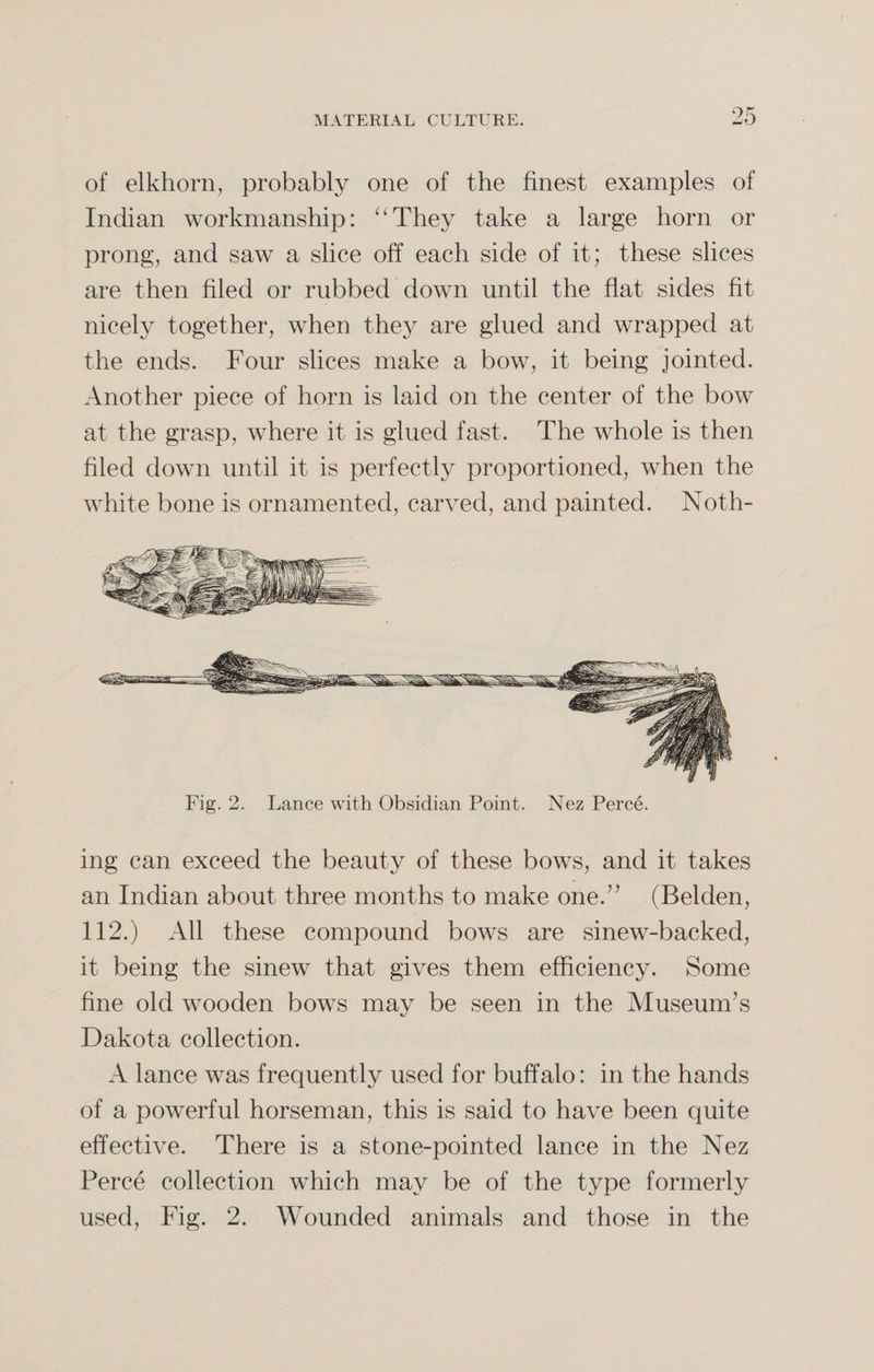 of elkhorn, probably one of the finest examples of Indian workmanship: “They take a large horn or prong, and saw a slice off each side of it; these slices are then filed or rubbed down until the flat sides fit nicely together, when they are glued and wrapped at the ends. Four slices make a bow, it being jointed. Another piece of horn is laid on the center of the bow at the grasp, where it is glued fast. The whole is then filed down until it is perfectly proportioned, when the white bone is ornamented, carved, and painted. Noth¬ ing can exceed the beauty of these bows, and it takes an Indian about three months to make one.” (Belden, 112.) All these compound bows are sinew-backed, it being the sinew that gives them efficiency. Some fine old wooden bows may be seen in the Museum’s Dakota collection. A lance was frequently used for buffalo: in the hands of a powerful horseman, this is said to have been quite effective. There is a stone-pointed lance in the Nez Perce collection which may be of the type formerly used, Fig. 2. Wounded animals and those in the