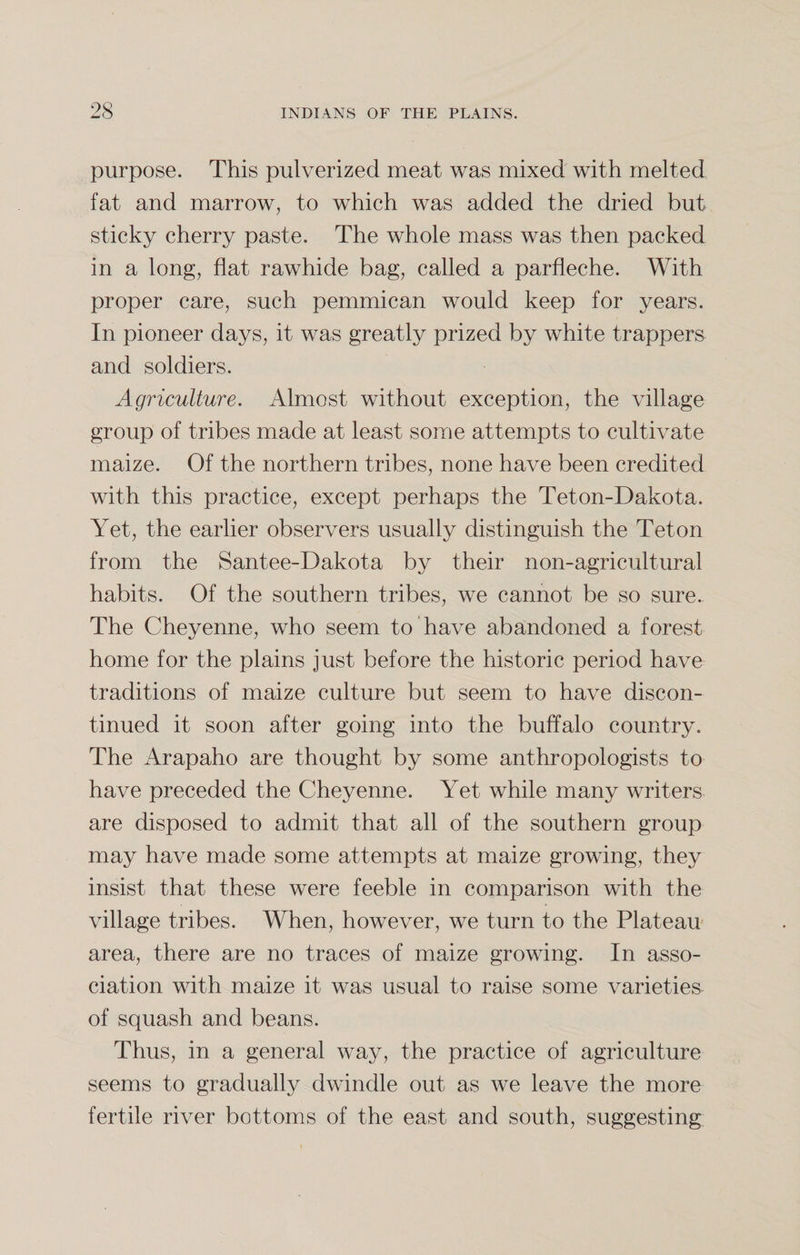 purpose. This pulverized meat was mixed with melted fat and marrow, to which was added the dried but sticky cherry paste. The whole mass was then packed in a long, flat rawhide bag, called a parfleche. With proper care, such pemmican would keep for years. In pioneer days, it was greatly prized by white trappers and soldiers. Agriculture. Almost without exception, the village group of tribes made at least some attempts to cultivate maize. Of the northern tribes, none have been credited with this practice, except perhaps the Teton-Dakota. Yet, the earlier observers usually distinguish the Teton from the Santee-Dakota by their non-agricultural habits. Of the southern tribes, we cannot be so sure. The Cheyenne, who seem to have abandoned a forest home for the plains just before the historic period have traditions of maize culture but seem to have discon¬ tinued it soon after going into the buffalo country. The Arapaho are thought by some anthropologists to have preceded the Cheyenne. Yet while many writers are disposed to admit that all of the southern group may have made some attempts at maize growing, they insist that these were feeble in comparison with the village tribes. When, however, we turn to the Plateau area, there are no traces of maize growing. In asso¬ ciation with maize it was usual to raise some varieties of squash and beans. Thus, in a general way, the practice of agriculture seems to gradually dwindle out as we leave the more fertile river bottoms of the east and south, suggesting