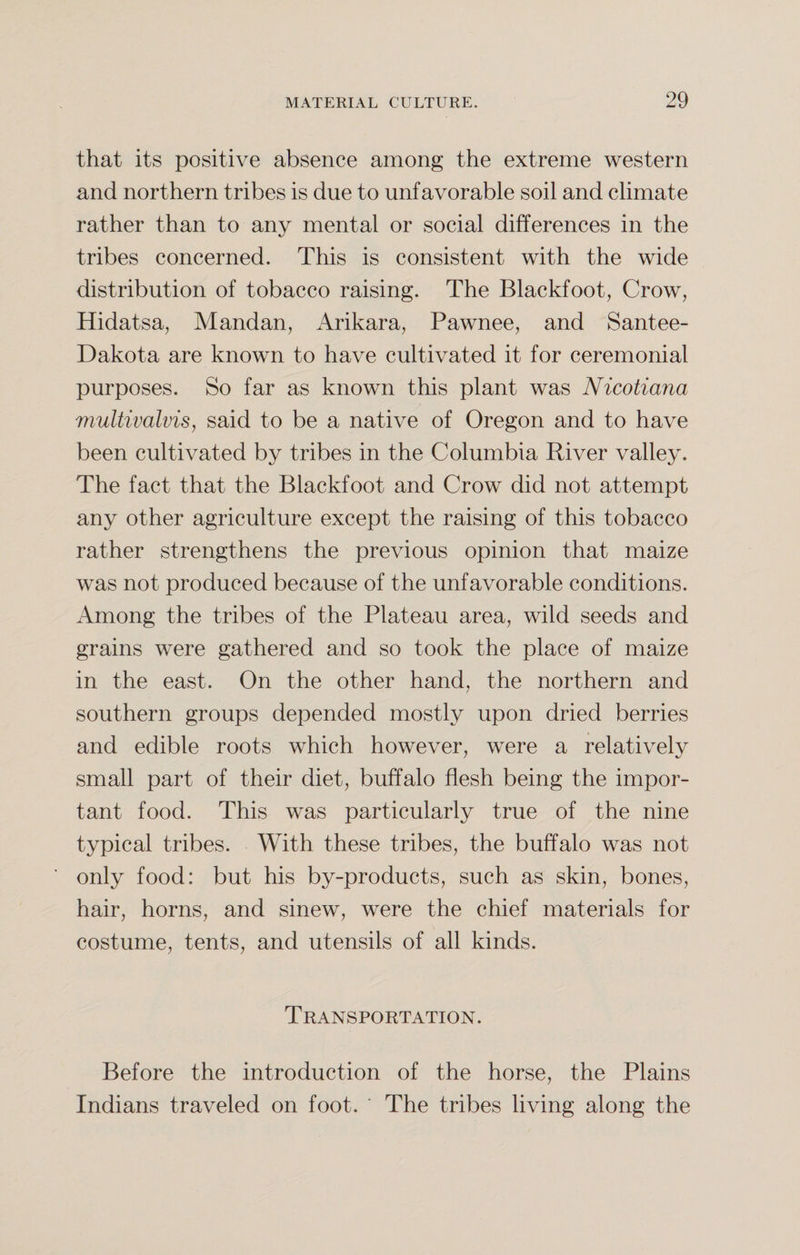 that its positive absence among the extreme western and northern tribes is due to unfavorable soil and climate rather than to any mental or social differences in the tribes concerned. This is consistent with the wide distribution of tobacco raising. The Blackfoot, Crow, Hidatsa, Mandan, Arikara, Pawnee, and Santee- Dakota are known to have cultivated it for ceremonial purposes. So far as known this plant was Nicotiana multivalvis, said to be a native of Oregon and to have been cultivated by tribes in the Columbia River valley. The fact that the Blackfoot and Crow did not attempt any other agriculture except the raising of this tobacco rather strengthens the previous opinion that maize was not produced because of the unfavorable conditions. Among the tribes of the Plateau area, wild seeds and grains were gathered and so took the place of maize in the east. On the other hand, the northern and southern groups depended mostly upon dried berries and edible roots which however, were a relatively small part of their diet, buffalo flesh being the impor¬ tant food. This was particularly true of the nine typical tribes. With these tribes, the buffalo was not only food: but his by-products, such as skin, bones, hair, horns, and sinew, were the chief materials for costume, tents, and utensils of all kinds. Transportation. Before the introduction of the horse, the Plains Indians traveled on foot. ' The tribes living along the