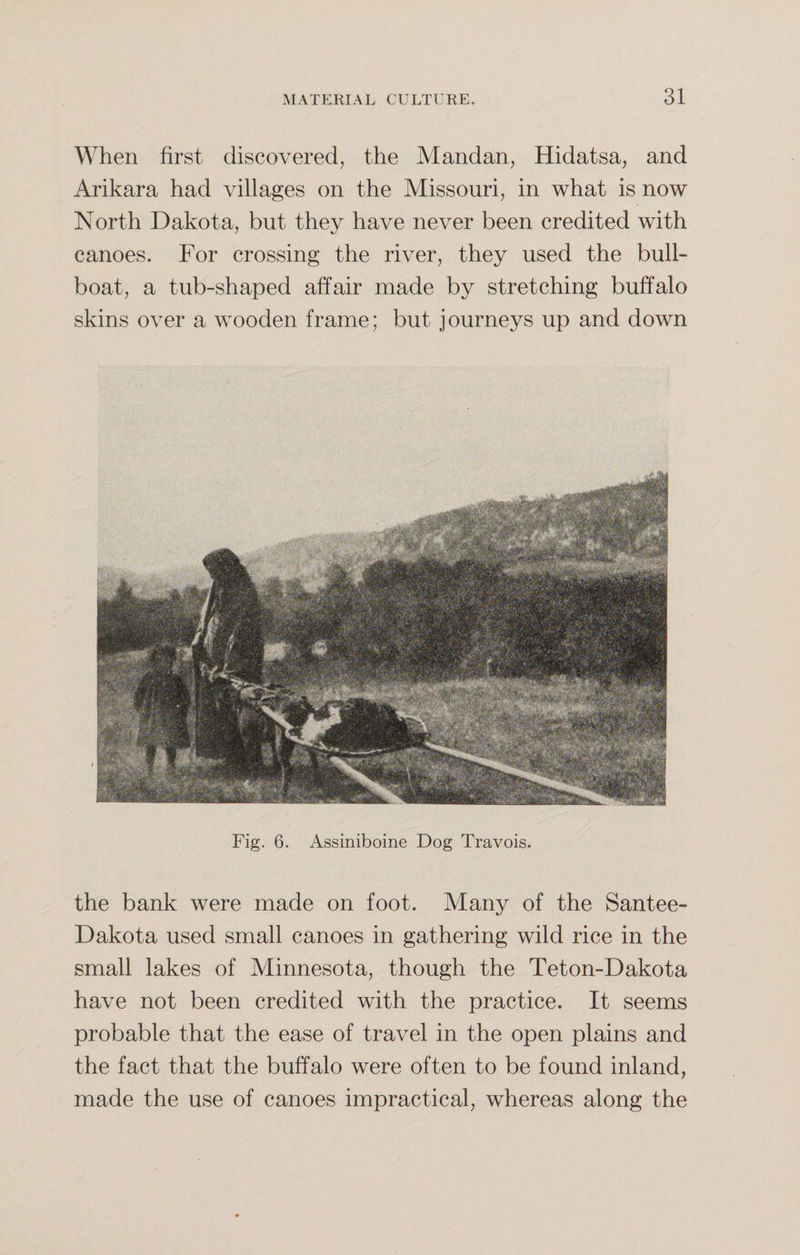 When first discovered, the Mandan, Hidatsa, and Arikara had villages on the Missouri, in what is now North Dakota, but they have never been credited with canoes. For crossing the river, they used the bull- boat, a tub-shaped affair made by stretching buffalo skins over a wooden frame; but journeys up and down Fig. 6. Assiniboine Dog Travois. the bank were made on foot. Many of the Santee- Dakota used small canoes in gathering wild rice in the small lakes of Minnesota, though the Teton-Dakota have not been credited with the practice. It seems probable that the ease of travel in the open plains and the fact that the buffalo were often to be found inland, made the use of canoes impractical, whereas along the