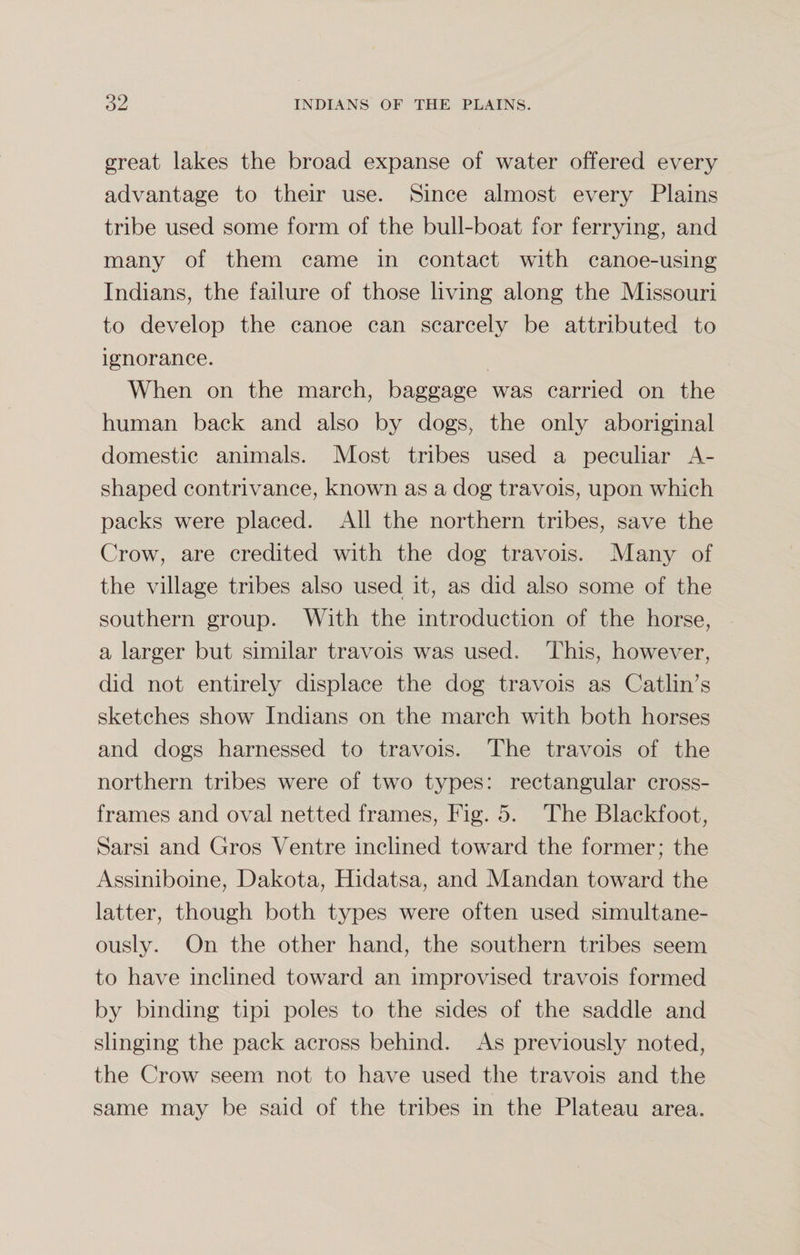 great lakes the broad expanse of water offered every advantage to their use. Since almost every Plains tribe used some form of the bull-boat for ferrying, and many of them came in contact with canoe-using Indians, the failure of those living along the Missouri to develop the canoe can scarcely be attributed to ignorance. When on the march, baggage was carried on the human back and also by dogs, the only aboriginal domestic animals. Most tribes used a peculiar A- shaped contrivance, known as a dog travois, upon which packs were placed. All the northern tribes, save the Crow, are credited with the dog travois. Many of the village tribes also used it, as did also some of the southern group. With the introduction of the horse, a larger but similar travois was used. This, however, did not entirely displace the dog travois as Catlin’s sketches show Indians on the march with both horses and dogs harnessed to travois. The travois of the northern tribes were of two types: rectangular cross¬ frames and oval netted frames, Fig. 5. The Blackfoot, Sarsi and Gros Ventre inclined toward the former; the Assiniboine, Dakota, Hidatsa, and Mandan toward the latter, though both types were often used simultane¬ ously. On the other hand, the southern tribes seem to have inclined toward an improvised travois formed by binding tipi poles to the sides of the saddle and slinging the pack across behind. As previously noted, the Crow seem not to have used the travois and the same may be said of the tribes in the Plateau area.