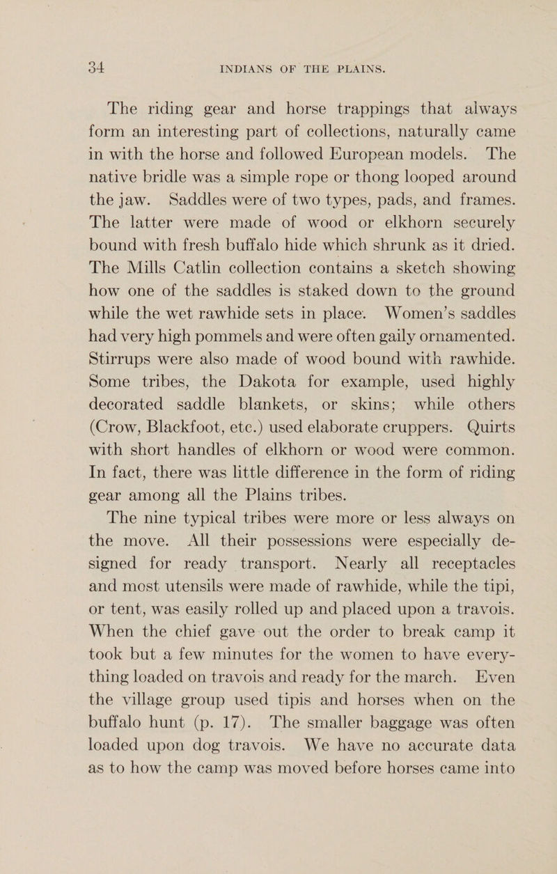 The riding gear and horse trappings that always form an interesting part of collections, naturally came in with the horse and followed European models. The native bridle was a simple rope or thong looped around the jaw. Saddles were of two types, pads, and frames. The latter were made of wood or elkhorn securely bound with fresh buffalo hide which shrunk as it dried. The Mills Catlin collection contains a sketch showing how one of the saddles is staked down to the ground while the wet rawhide sets in place. Women’s saddles had very high pommels and were often gaily ornamented. Stirrups were also made of wood bound with rawhide. Some tribes, the Dakota for example, used highly decorated saddle blankets, or skins; while others (Crow, Blackfoot, etc.) used elaborate cruppers. Quirts with short handles of elkhorn or wood were common. In fact, there was little difference in the form of riding gear among all the Plains tribes. The nine typical tribes were more or less always on the move. All their possessions were especially de¬ signed for ready transport. Nearly all receptacles and most utensils were made of rawhide, while the tipi, or tent, was easily rolled up and placed upon a travois. When the chief gave out the order to break camp it took but a few minutes for the women to have every¬ thing loaded on travois and ready for the march. Even the village group used tipis and horses when on the buffalo hunt (p. 17). The smaller baggage was often loaded upon dog travois. We have no accurate data as to how the camp was moved before horses came into