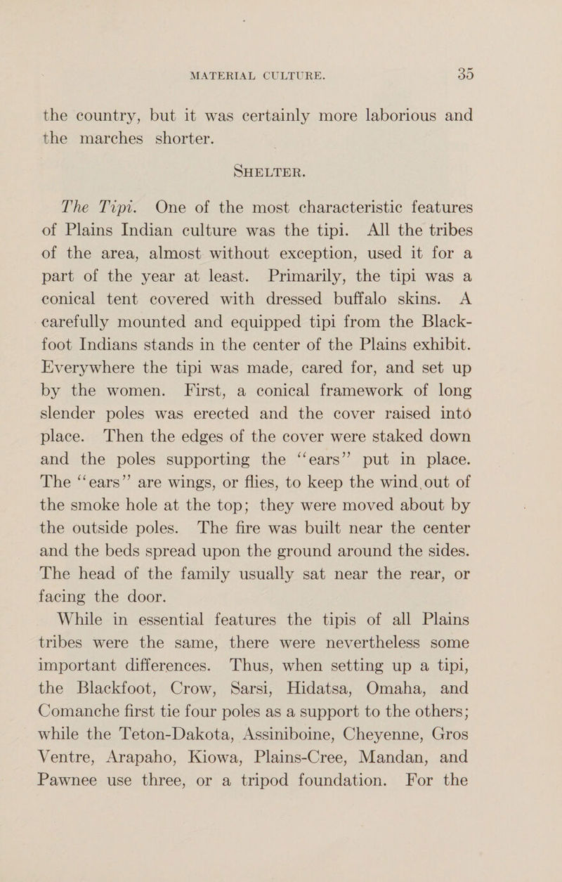 the country, but it was certainly more laborious and the marches shorter. Shelter. The Tipi. One of the most characteristic features of Plains Indian culture was the tipi. All the tribes of the area, almost without exception, used it for a part of the year at least. Primarily, the tipi was a conical tent covered with dressed buffalo skins. A carefully mounted and equipped tipi from the Black- foot Indians stands in the center of the Plains exhibit. Everywhere the tipi was made, cared for, and set up by the women. First, a conical framework of long slender poles was erected and the cover raised into place. Then the edges of the cover were staked down and the poles supporting the “ears” put in place. The “ears” are wings, or flies, to keep the wind,out of the smoke hole at the top; they were moved about by the outside poles. The fire was built near the center and the beds spread upon the ground around the sides. The head of the family usually sat near the rear, or facing the door. While in essential features the tipis of all Plains tribes were the same, there were nevertheless some important differences. Thus, when setting up a tipi, the Blackfoot, Crow, Sarsi, Hidatsa, Omaha, and Comanche first tie four poles as a support to the others; while the Teton-Dakota, Assiniboine, Cheyenne, Gros Ventre, Arapaho, Kiowa, Plains-Cree, Mandan, and Pawnee use three, or a tripod foundation. For the