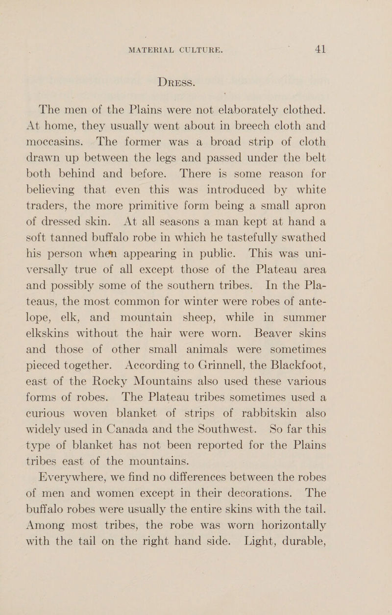Dress. The men of the Plains were not elaborately clothed. At home, they usually went about in breech cloth and moccasins. The former was a broad strip of cloth drawn up between the legs and passed under the belt both behind and before. There is some reason for believing that even this was introduced by white traders, the more primitive form being a small apron of dressed skin. At all seasons a man kept at hand a soft tanned buffalo robe in which he tastefully swathed his person when appearing in public. This was uni¬ versally true of all except those of the Plateau area and possibly some of the southern tribes. In the Pla¬ teaus, the most common for winter were robes of ante¬ lope, elk, and mountain sheep, while in summer elkskins without the hair were worn. Beaver skins and those of other small animals were sometimes pieced together. According to Grinnell, the Blackfoot, east of the Rocky Mountains also used these various forms of robes. The Plateau tribes sometimes used a curious woven blanket of strips of rabbitskin also widely used in Canada and the Southwest. So far this type of blanket has not been reported for the Plains tribes east of the mountains. Everywhere, we find no differences between the robes of men and women except in their decorations. The buffalo robes were usually the entire skins with the tail. Among most tribes, the robe was worn horizontally with the tail on the right hand side. Light, durable,