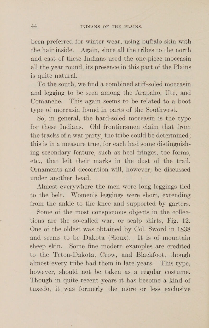 been preferred for winter wear, using buffalo skin with the hair inside. Again, since all the tribes to the north and east of these Indians used the one-piece moccasin all the year round, its presence in this part of the Plains is quite natural. To the south, we find a combined stiff-soled moccasin and legging to be seen among the Arapaho, Ute, and Comanche. This again seems to be related to a boot type of moccasin found in parts of the Southwest. So, in general, the hard-soled moccasin is the type for these Indians. Old frontiersmen claim that from the tracks of a war party, the tribe could be determined; this is in a measure true, for each had some distinguish¬ ing secondary feature, such as heel fringes, toe forms, etc., that left their marks in the dust of the trail. Ornaments and decoration will, however, be discussed under another head. Almost everywhere the men wore long leggings tied to the belt. Women’s leggings were short, extending from the ankle to the knee and supported by garters. Some of the most conspicuous objects in the collec¬ tions are the so-called war, or scalp shirts, Fig. 12. One of the oldest was obtained by Col. Sword in 1838 and seems to be Dakota (Sioux). It is of mountain sheep skin. Some fine modern examples are credited to the Teton-Dakota, Crow, and Blackfoot, though almost every tribe had them in late years. This type, however, should not be taken as a regular costume. Though in quite recent years it has become a kind of tuxedo, it was formerly the more or less exclusive