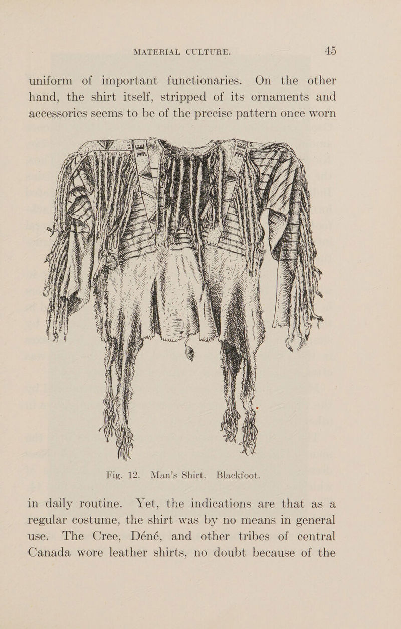 uniform of important functionaries. On the other hand, the shirt itself, stripped of its ornaments and accessories seems to be of the precise pattern once worn Fig. 12. Man’s Shirt. Blackfoot. in daily routine. Yet, the indications are that as a regular costume, the shirt was by no means in general use. The Cree, Dene, and other tribes of central •Canada wore leather shirts, no doubt because of the