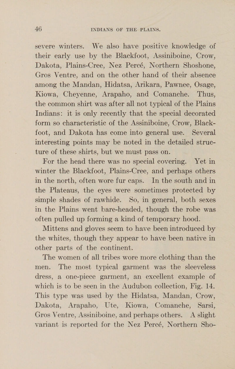severe winters. We also have positive knowledge of their early use by the Blackfoot, Assiniboine, Crow, Dakota, Plains-Cree, Nez Perce, Northern Shoshone, Gros Ventre, and on the other hand of their absence among the Mandan, Hidatsa, Ankara, Pawnee, Osage, Kiowa, Cheyenne, Arapaho, and Comanche. Thus, the common shirt was after all not typical of the Plains Indians: it is only recently that the special decorated form so characteristic of the Assiniboine, Crow, Black- foot, and Dakota has come into general use. Several interesting points may be noted in the detailed struc¬ ture of these shirts, but we must pass on. For the head there was no special covering. Yet in winter the Blackfoot, Plains-Cree, and perhaps others in the north, often wore fur caps. In the south and in the Plateaus, the eyes were sometimes protected by simple shades of rawhide. So, in general, both sexes in the Plains went bare-headed, though the robe was often pulled up forming a kind of temporary hood. Mittens and gloves seem to have been introduced by the whites, though they appear to have been native in other parts of the continent. The women of all tribes wore more clothing than the men. The most typical garment was the sleeveless dress, a one-piece garment, an excellent example of which is to be seen in the Audubon collection, Fig. 14. This type was used by the Hidatsa, Mandan, Crow, Dakota, Arapaho, Ute, Kiowa, Comanche, Sarsi, Gros Ventre, Assiniboine, and perhaps others. A slight variant is reported for the Nez Perce, Northern Sho-