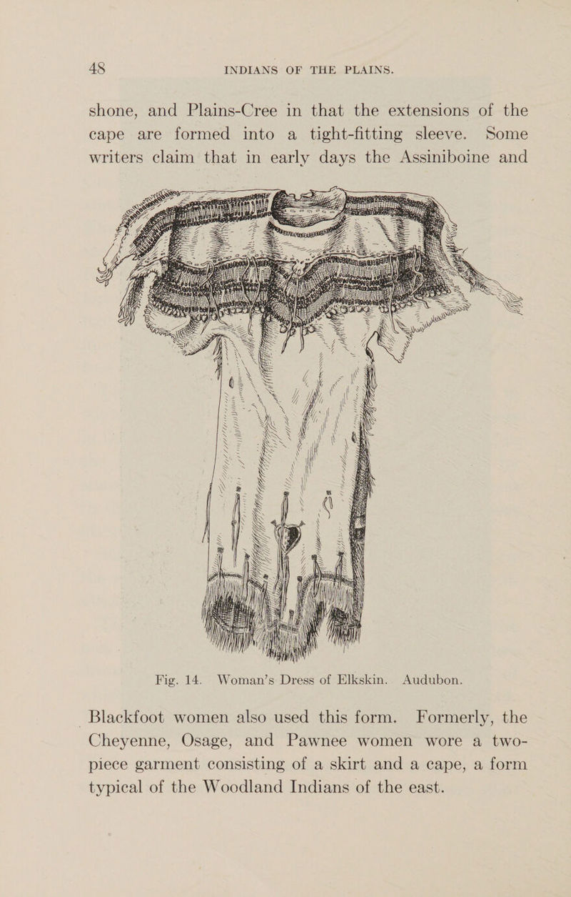 shone, and Plains-Cree in that the extensions of the cape are formed into a tight-fitting sleeve. Some writers claim that in early days the Assiniboine and Fig. 14. Woman’s Dress of Elkskin. Audubon. Blackfoot women also used this form. Formerly, the Cheyenne, Osage, and Pawnee women wore a two- piece garment consisting of a skirt and a cape, a form typical of the Woodland Indians of the east.