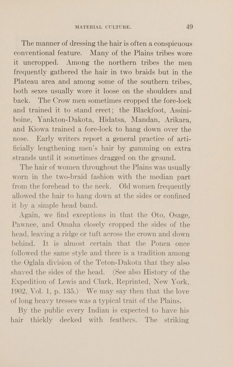 The manner of dressing the hair is often a conspicuous conventional feature. Many of the Plains tribes wore it uncropped. Among the northern tribes the men frequently gathered the hair in two braids but in the Plateau area and among some of the southern tribes, both sexes usually wore it loose on the shoulders and back. The Crow men sometimes cropped the fore-lock and trained it to stand erect; the Blackfoot, Assini- boine, Yankton-Dakota, Hidatsa, Mandan, Arikara, and Kiowa trained a fore-lock to hang down over the nose. Early writers report a general practice of arti¬ ficially lengthening men’s hair by gumming on extra strands until it sometimes dragged on the ground. The hair of women throughout the Plains was usually worn in the two-braid fashion with the median part from the forehead to the neck. Old women frequently allowed the hair to hang down at the sides or confined it by a simple head band. Again, we find exceptions in that the Oto, Osage, Pawnee, and Omaha closely cropped the sides of the head, leaving a ridge or tuft across the crown and down behind. It is almost certain that the Ponca once followed the same style and there is a tradition among the Oglala division of the Teton-Dakota that they also shaved the sides of the head. (See also History of the Expedition of Lewis and Clark, Reprinted, New York, 1902, Vol. 1, p. 135.) We may say then that the love of long heavy tresses was a typical trait of the Plains. By the public every Indian is expected to have his hair thickly decked with feathers. The striking