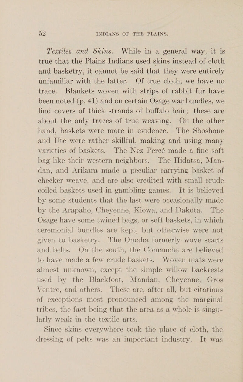 Textiles and Skins. While in a general way, it is true that the Plains Indians used skins instead of cloth and basketry, it cannot be said that they were entirely unfamiliar with the latter. Of true cloth, we have no trace. Blankets woven with strips of rabbit fur have been noted (p. 41) and on certain Osage war bundles, we find covers of thick strands of buffalo hair; these are about the only traces of true weaving. On the other- hand, baskets were more in evidence. The Shoshone and Ute were rather skillful, making and using many varieties of baskets. The Nez Perce made a fine soft bag like their western neighbors. The Hidatsa, Man- dan, and Arikara made a peculiar carrying basket of checker weave, and are also credited with small crude coiled baskets used in gambling games. It is believed by some students that the last were occasionally made by the Arapaho, Cheyenne, Kiowa, and Dakota. The Osage have some twined bags, or soft baskets, in which ceremonial bundles are kept, but otherwise were not given to basketry. The Omaha formerly wove scarfs and belts. On the south, the Comanche are believed to have made a few crude baskets. Woven mats were almost unknown, except the simple willow backrests used by the Blackfoot, Mandan, Cheyenne, Gros Ventre, and others. These are, after all, but citations of exceptions most pronounced among the marginal tribes, the fact being that the area as a whole is singu¬ larly weak in the textile arts. Since skins everywhere took the place of cloth, the dressing of pelts was an important industry. It was