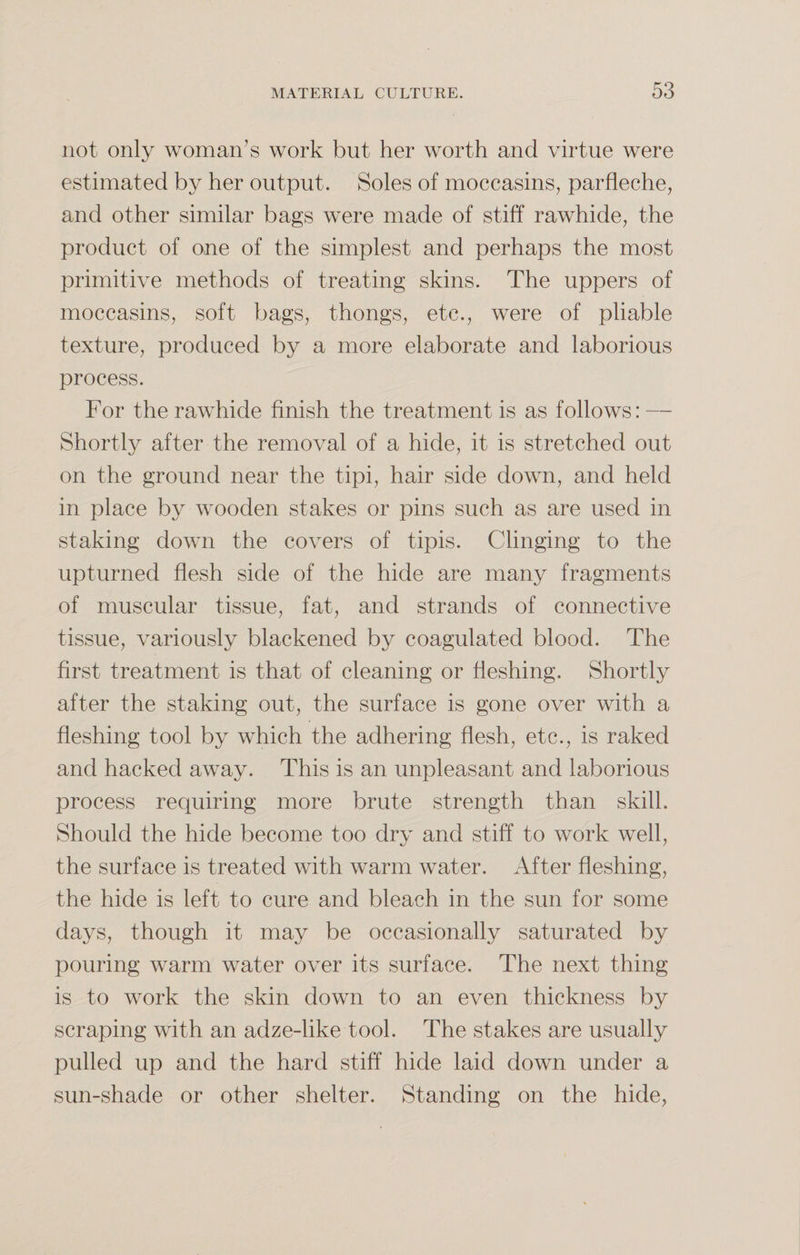 not only woman’s work but her worth and virtue were estimated by her output. Soles of moccasins, parfleche, and other similar bags were made of stiff rawhide, the product of one of the simplest and perhaps the most primitive methods of treating skins. The uppers of moccasins, soft bags, thongs, etc., were of pliable texture, produced by a more elaborate and laborious process. For the rawhide finish the treatment is as follows: — Shortly after the removal of a hide, it is stretched out on the ground near the tipi, hair side down, and held in place by wooden stakes or pins such as are used in staking down the covers of tipis. Clinging to the upturned flesh side of the hide are many fragments of muscular tissue, fat, and strands of connective tissue, variously blackened by coagulated blood. The first treatment is that of cleaning or fleshing. Shortly after the staking out, the surface is gone over with a fleshing tool by which the adhering flesh, etc., is raked and hacked away. This is an unpleasant and laborious process requiring more brute strength than skill. Should the hide become too dry and stiff to work well, the surface is treated with warm water. After fleshing, the hide is left to cure and bleach in the sun for some days, though it may be occasionally saturated by pouring warm water over its surface. The next thing is to work the skin down to an even thickness by scraping with an adze-like tool. The stakes are usually pulled up and the hard stiff hide laid down under a sun-shade or other shelter. Standing on the hide,