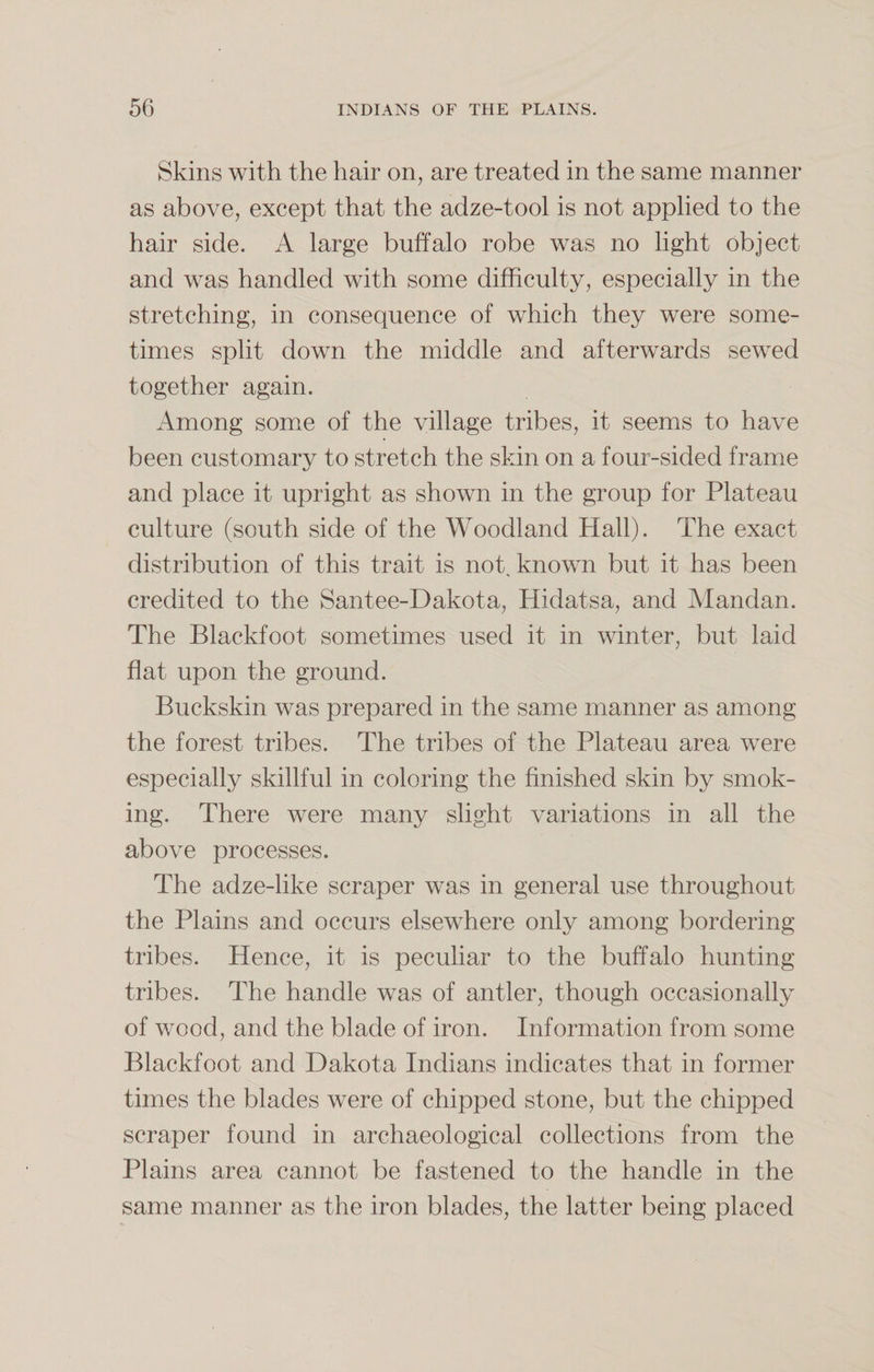 Skins with the hair on, are treated in the same manner as above, except that the adze-tool is not applied to the hair side. A large buffalo robe was no light object and was handled with some difficulty, especially in the stretching, in consequence of which they were some¬ times split down the middle and afterwards sewed together again. Among some of the village tribes, it seems to have been customary to stretch the skin on a four-sided frame and place it upright as shown in the group for Plateau culture (south side of the Woodland Hall). The exact distribution of this trait is not. known but it has been credited to the Santee-Dakota, Hidatsa, and Mandan. The Blackfoot sometimes used it in winter, but laid flat upon the ground. Buckskin was prepared in the same manner as among the forest tribes. The tribes of the Plateau area were especially skillful in coloring the finished skin by smok¬ ing. There were many slight variations in all the above processes. The adze-like scraper was in general use throughout the Plains and occurs elsewhere only among bordering tribes. Hence, it is peculiar to the buffalo hunting tribes. The handle was of antler, though occasionally of wood, and the blade of iron. Information from some Blackfoot and Dakota Indians indicates that in former times the blades were of chipped stone, but the chipped scraper found in archaeological collections from the Plains area cannot be fastened to the handle in the same manner as the iron blades, the latter being placed