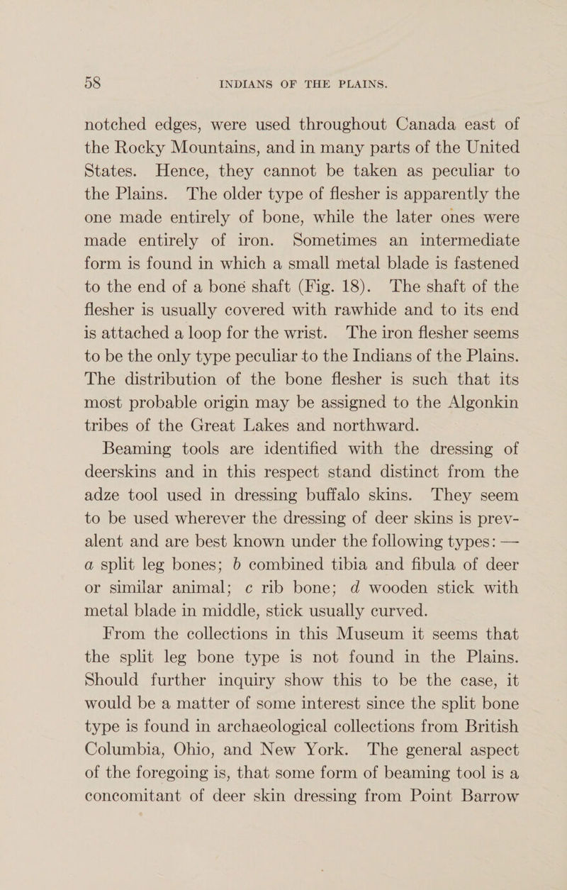 notched edges, were used throughout Canada east of the Rocky Mountains, and in many parts of the United States. Hence, they cannot be taken as peculiar to the Plains. The older type of flesher is apparently the one made entirely of bone, while the later ones were made entirely of iron. Sometimes an intermediate form is found in which a small metal blade is fastened to the end of a bone shaft (Fig. 18). The shaft of the flesher is usually covered with rawhide and to its end is attached a loop for the wrist. The iron flesher seems to be the only type peculiar to the Indians of the Plains. The distribution of the bone flesher is such that its most probable origin may be assigned to the Algonkin tribes of the Great Lakes and northward. Beaming tools are identified with the dressing of deerskins and in this respect stand distinct from the adze tool used in dressing buffalo skins. They seem to be used wherever the dressing of deer skins is prev¬ alent and are best known under the following types: — a split leg bones; b combined tibia and fibula of deer or similar animal; c rib bone; d wooden stick with metal blade in middle, stick usually curved. From the collections in this Museum it seems that the split leg bone type is not found in the Plains. Should further inquiry show this to be the case, it would be a matter of some interest since the split bone type is found in archaeological collections from British Columbia, Ohio, and New York. The general aspect of the foregoing is, that some form of beaming tool is a concomitant of deer skin dressing from Point Barrow