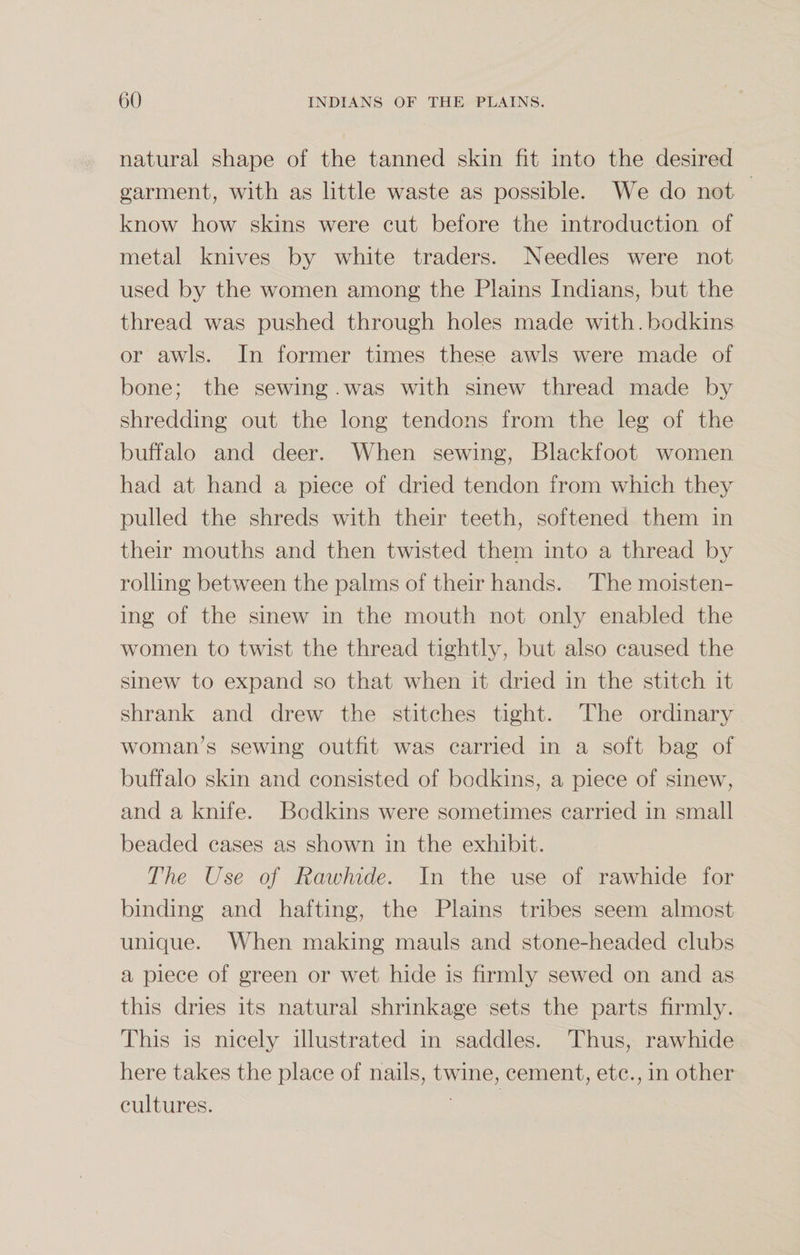 natural shape of the tanned skin fit into the desired garment, with as little waste as possible. We do not know how skins were cut before the introduction of metal knives by white traders. Needles were not used by the women among the Plains Indians, but the thread was pushed through holes made with.bodkins or awls. In former times these awls were made of bone; the sewing .was with sinew thread made by shredding out the long tendons from the leg of the buffalo and deer. When sewing, Blackfoot women had at hand a piece of dried tendon from which they pulled the shreds with their teeth, softened them in their mouths and then twisted theni into a thread by rolling between the palms of their hands. The moisten¬ ing of the sinew in the mouth not only enabled the women to twist the thread tightly, but also caused the sinew to expand so that when it dried in the stitch it shrank and drew the stitches tight. The ordinary woman’s sewing outfit was carried in a soft bag of buffalo skin and consisted of bodkins, a piece of sinew, and a knife. Bodkins were sometimes carried in small beaded cases as shown in the exhibit. The Use of Rawhide. In the use of rawhide for binding and hafting, the Plains tribes seem almost unique. When making mauls and stone-headed clubs a piece of green or wet hide is firmly sewed on and as this dries its natural shrinkage sets the parts firmly. This is nicely illustrated in saddles. Thus, rawhide here takes the place of nails, twine, cement, etc., in other cultures.