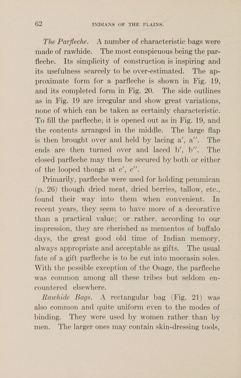The Parfleche. A number of characteristic bags were made of rawhide. The most conspicuous being the par¬ fleche. Its simplicity of construction is inspiring and its usefulness scarcely to be over-estimated. The ap¬ proximate form for a parfleche is shown in Fig. 19, and its completed form in Fig. 20. The side outlines as in Fig. 19 are irregular and show great variations, none of which can be taken as certainly characteristic. To fill the parfleche,- it is opened out as in Fig. 19, and the contents arranged in the middle. The large flap is then brought over and held by lacing a', a. The ends are then turned over and laced b', b. The closed parfleche may then be secured by both or either of the looped thongs at c', c. Primarily, parfleche were used for holding pemmican (p. 26) though dried meat, dried berries, tallow, etc., found their way into them when convenient. In recent years, they seem to have more of a decorative than a practical value; or rather, according to our impression, they are cherished as mementos of buffalo days, the great good old time of Indian memory, always appropriate and acceptable as gifts. The usual fate of a gift parfleche is to be cut into moccasin soles. With the possible exception of the Osage, the parfleche was common among all these tribes but seldom en¬ countered elsewhere. Rawhide Bags. A rectangular bag (Fig. 21) was also common and quite uniform even to the modes of binding. They were used by women rather than by men. The larger ones may contain skin-dressing tools,