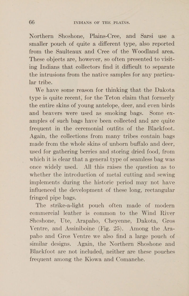 Northern Shoshone, Plains-Cree, and Sarsi use a smaller pouch of quite a different type, also reported from the Saulteaux and Cree of the Woodland area. These objects are, however, so often presented to visit¬ ing Indians that collectors find it difficult to separate the intrusions from the native samples for any particu¬ lar tribe. We have some reason for thinking that the Dakota type is quite recent, for the Teton claim that formerly the entire skins of young antelope, deer, and even birds ■ and beavers were used as smoking bags. Some ex¬ amples of such bags have been collected and are quite frequent in the ceremonial outfits of the Blackfoot. Again, the collections from many tribes contain bags made from the whole skins of unborn buffalo and deer, used for gathering berries and storing dried food, from which it is clear that a general type of seamless bag was once widely used. All this raises the question as to whether the introduction of metal cutting and sewing implements during the historic period may not have influenced the development of these long, rectangular fringed pipe bags. The strike-a-light pouch often made of modern commercial leather is common to the Wind River Shoshone, Ute, Arapaho, Cheyenne, Dakota, Gros Ventre, and Assiniboine (Fig. 25). Among the Ara¬ paho and Gros Ventre we also find a large pouch of similar designs. Again, the Northern Shoshone and Blackfoot are not included, neither are these pouches frequent among the Kiowa and Comanche.