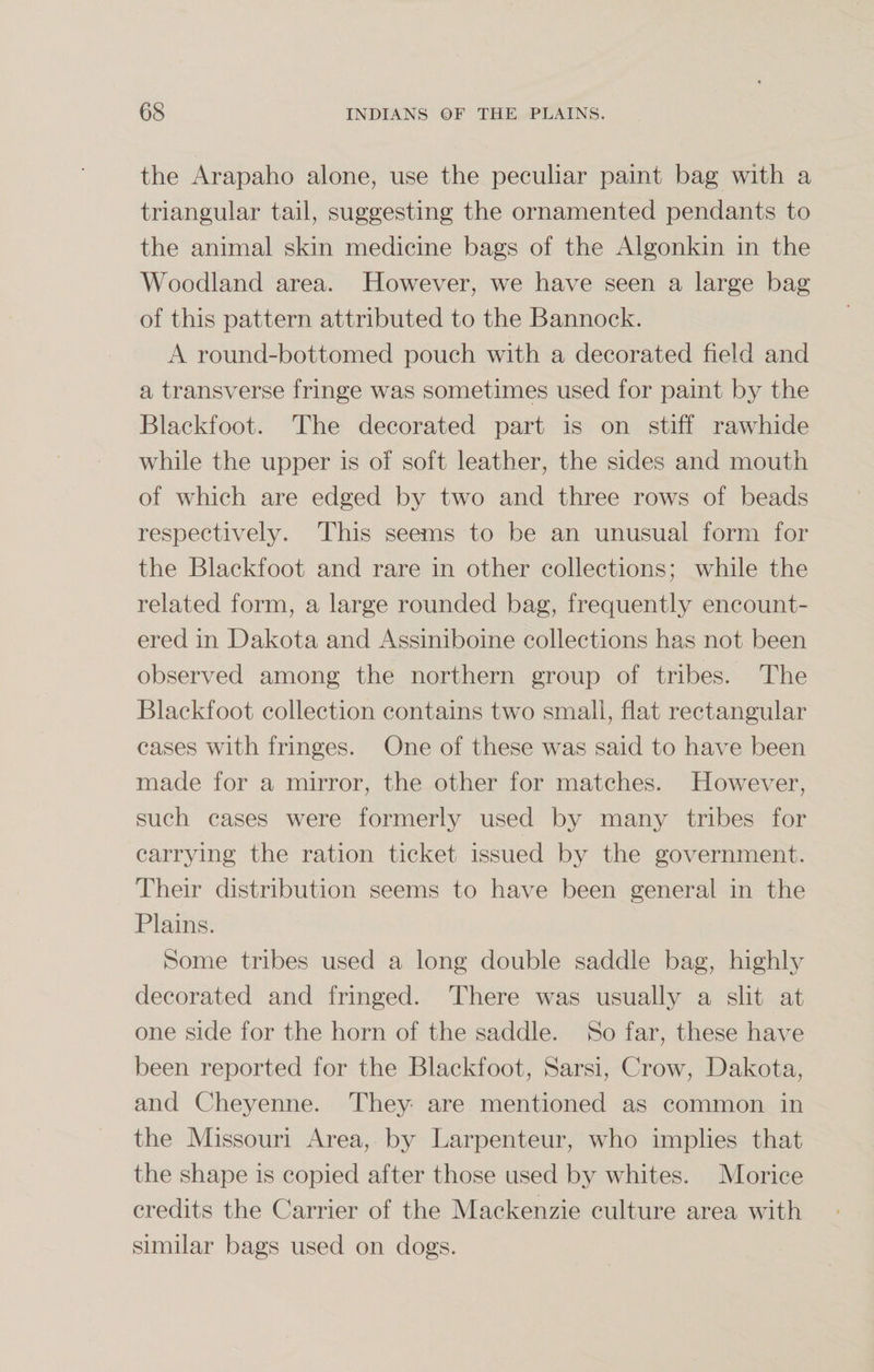 the Arapaho alone, use the peculiar paint bag with a triangular tail, suggesting the ornamented pendants to the animal skin medicine bags of the Algonkin in the Woodland area. However, we have seen a large bag of this pattern attributed to the Bannock. A round-bottomed pouch w7ith a decorated field and a transverse fringe wTas sometimes used for paint by the Blackfoot. The decorated part is on stiff rawhide while the upper is of soft leather, the sides and mouth of which are edged by two and three rows of beads respectively. This seems to be an unusual form for the Blackfoot and rare in other collections; while the related form, a large rounded bag, frequently encount¬ ered in Dakota and Assiniboine collections has not been observed among the northern group of tribes. The Blackfoot collection contains two small, flat rectangular cases with fringes. One of these was said to have been made for a mirror, the other for matches. However, such cases were formerly used by many tribes for carrying the ration ticket issued by the government. Their distribution seems to have been general in the Plains. Some tribes used a long double saddle bag, highly decorated and fringed. There was usually a slit at one side for the horn of the saddle. So far, these have been reported for the Blackfoot, Sarsi, Crow, Dakota, and Cheyenne. They are mentioned as common in the Missouri Area, by Larpenteur, who implies that the shape is copied after those used by whites. Morice credits the Carrier of the Mackenzie culture area with similar bags used on dogs.