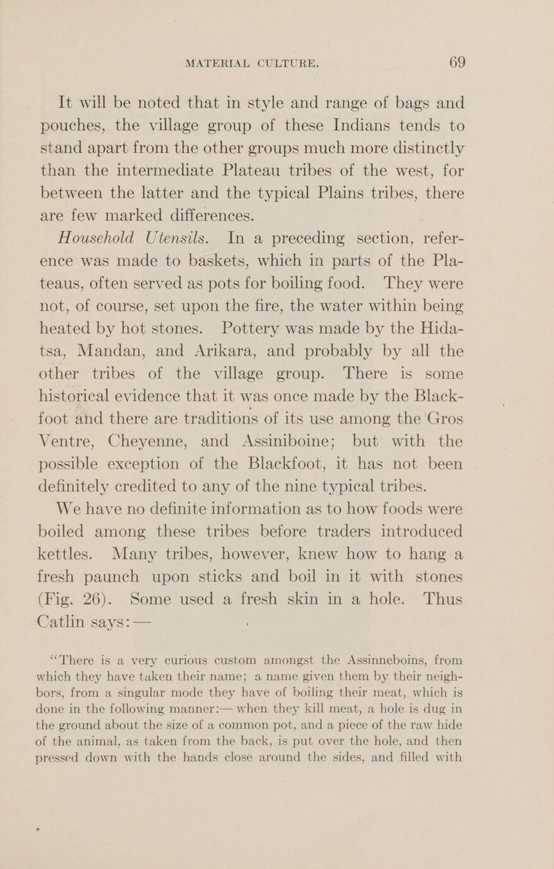 It will be noted that in style and range of bags and pouches, the village group of these Indians tends to stand apart from the other groups much more distinctly than the intermediate Plateau tribes of the west, for between the latter and the typical Plains tribes, there are few marked differences. Household Utensils. In a preceding section, refer¬ ence was made to baskets, which in parts of the Pla¬ teaus, often served as pots for boiling food. They were not, of course, set upon the fire, the water within being heated by hot stones. Pottery was made by the Hida- tsa, Mandan, and Ankara, and probably by all the other tribes of the village group. There is some historical evidence that it was once made by the Black- foot and there are traditions of its use among the Gros Ventre, Cheyenne, and Assiniboine; but with the possible exception of the Blackfoot, it has not been definitely credited to any of the nine typical tribes. We have no definite information as to how foods were boiled among these tribes before traders introduced kettles. Many tribes, however, knew how to hang a fresh paunch upon sticks and boil in it with stones (Fig. 26). Some used a fresh skin in a hole. Thus Catlin says: — “ There is a very curious custom amongst the Assinneboins, from which they have taken their name; a name given them by their neigh¬ bors, from a singular mode the}^ have of boiling their meat, which is done in the following manner:—when they kill meat, a hole is dug in the ground about the size of a common pot, and a piece of the raw hide of the animal, as taken from the back, is put over the hole, and then pressed down with the hands close around the sides, and filled with