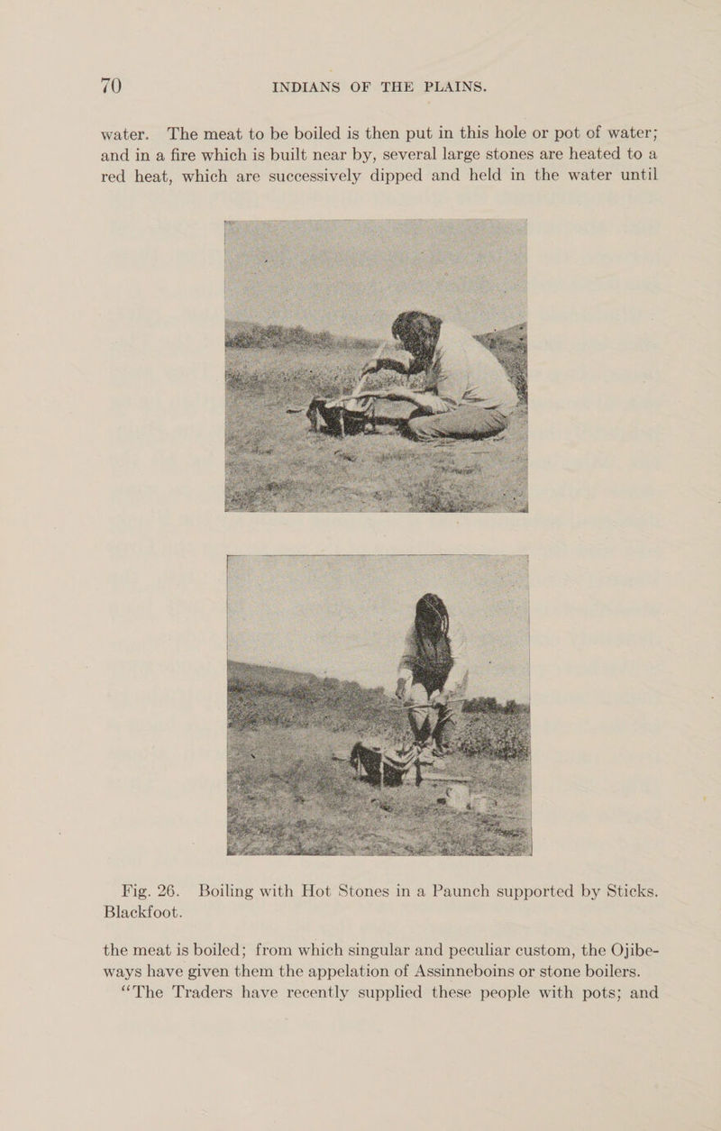 water. The meat to be boiled is then put in this hole or pot of water; and in a fire which is built near by, several large stones are heated to a red heat, which are successively dipped and held in the water until Fig. 26. Boiling with Hot Stones in a Paunch supported by Sticks. Blackfoot. the meat is boiled; from which singular and peculiar custom, the Ojibe- ways have given them the appelation of Assinneboins or stone boilers. “The Traders have recently supplied these people with pots; and