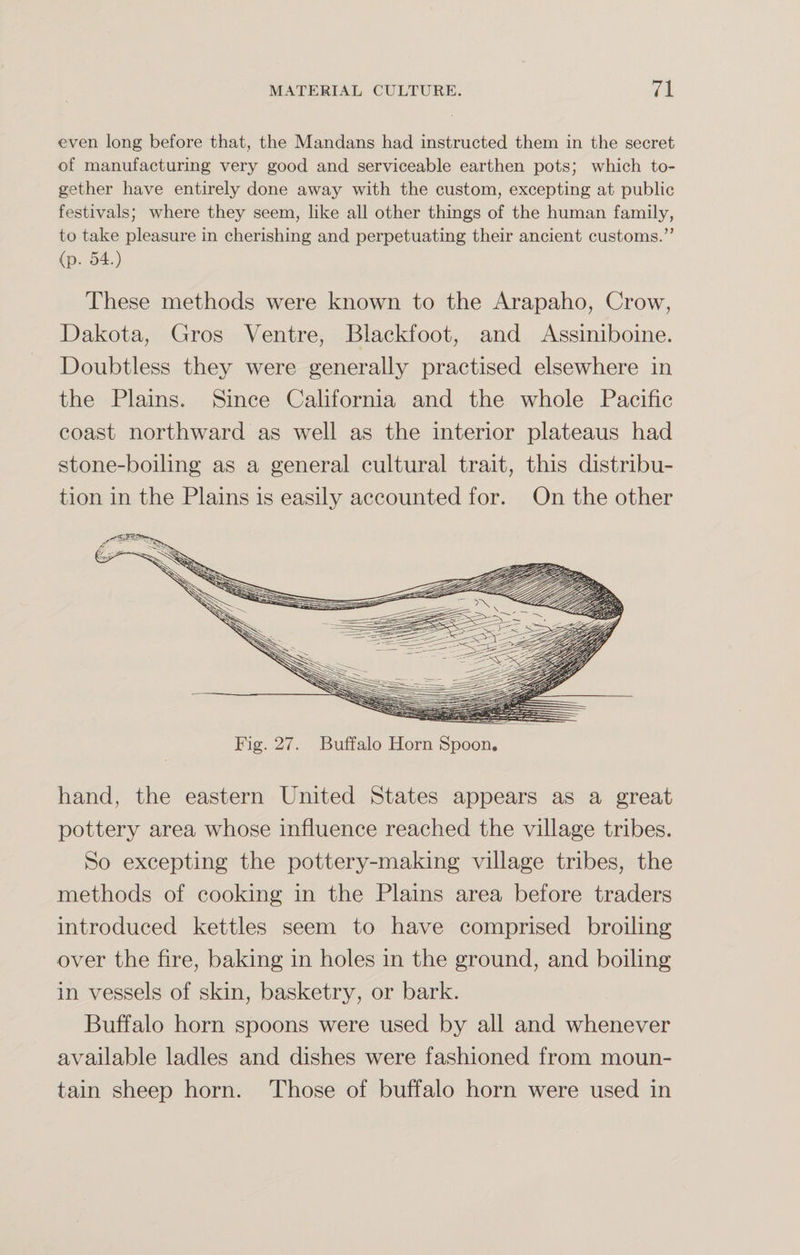 even long before that, the Mandans had instructed them in the secret of manufacturing very good and serviceable earthen pots; which to¬ gether have entirely done away with the custom, excepting at public festivals; where they seem, like all other things of the human family, to take pleasure in cherishing and perpetuating their ancient customs.’' (p. 54.) These methods were known to the Arapaho, Crow, Dakota, Gros Ventre, Biackfoot, and Assiniboine. Doubtless they were generally practised elsewhere in the Plains. Since California and the whole Pacific coast northward as well as the interior plateaus had stone-boiling as a general cultural trait, this distribu¬ tion in the Plains is easily accounted for. On the other Fig. 27. Buffalo Horn Spoon. hand, the eastern United States appears as a great pottery area whose influence reached the village tribes. So excepting the pottery-making village tribes, the methods of cooking in the Plains area before traders introduced kettles seem to have comprised broiling over the fire, baking in holes in the ground, and boiling in vessels of skin, basketry, or bark. Buffalo horn spoons were used by all and whenever available ladles and dishes were fashioned from moun¬ tain sheep horn. Those of buffalo horn were used in