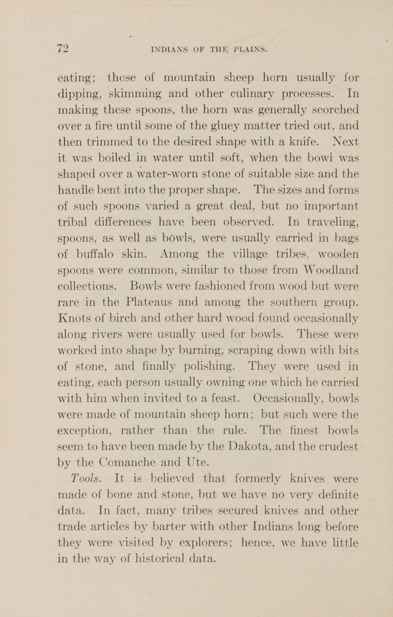 eating; those of mountain sheep horn usually for dipping, skimming and other culinary processes. In making these spoons, the horn was generally scorched over a fire until some of the gluey matter tried out, and then trimmed to the desired shape with a knife. Next it was boiled in water until soft, when the bowl was shaped over a water-worn stone of suitable size and the handle bent into the proper shape. The sizes and forms of such spoons varied a great deal, but no important tribal differences have been observed. In traveling, spoons, as well as bowls, were usually carried in bags of buffalo skin. Among the village tribes, wooden spoons were common, similar to those from Woodland collections. Bowls were fashioned from wood but were rare in the Plateaus and among the southern group. Knots of birch and other hard wood found occasionally along rivers were usually used for bowls. These were worked into shape by burning, scraping down with bits of stone, and finally polishing. They were used in eating, each person usually owning one which he carried with him when invited to a feast. Occasionally, bowls were made of mountain sheep horn; but such were the exception, rather than the rule. The finest bowls seem to have been made by the Dakota, and the crudest by the Comanche and Ute. Tools. It is believed that formerly knives were made of bone and stone, but we have no very definite data. In fact, many tribes secured knives and other trade articles by barter with other Indians long before they were visited by explorers; hence, we have little in the way of historical data.