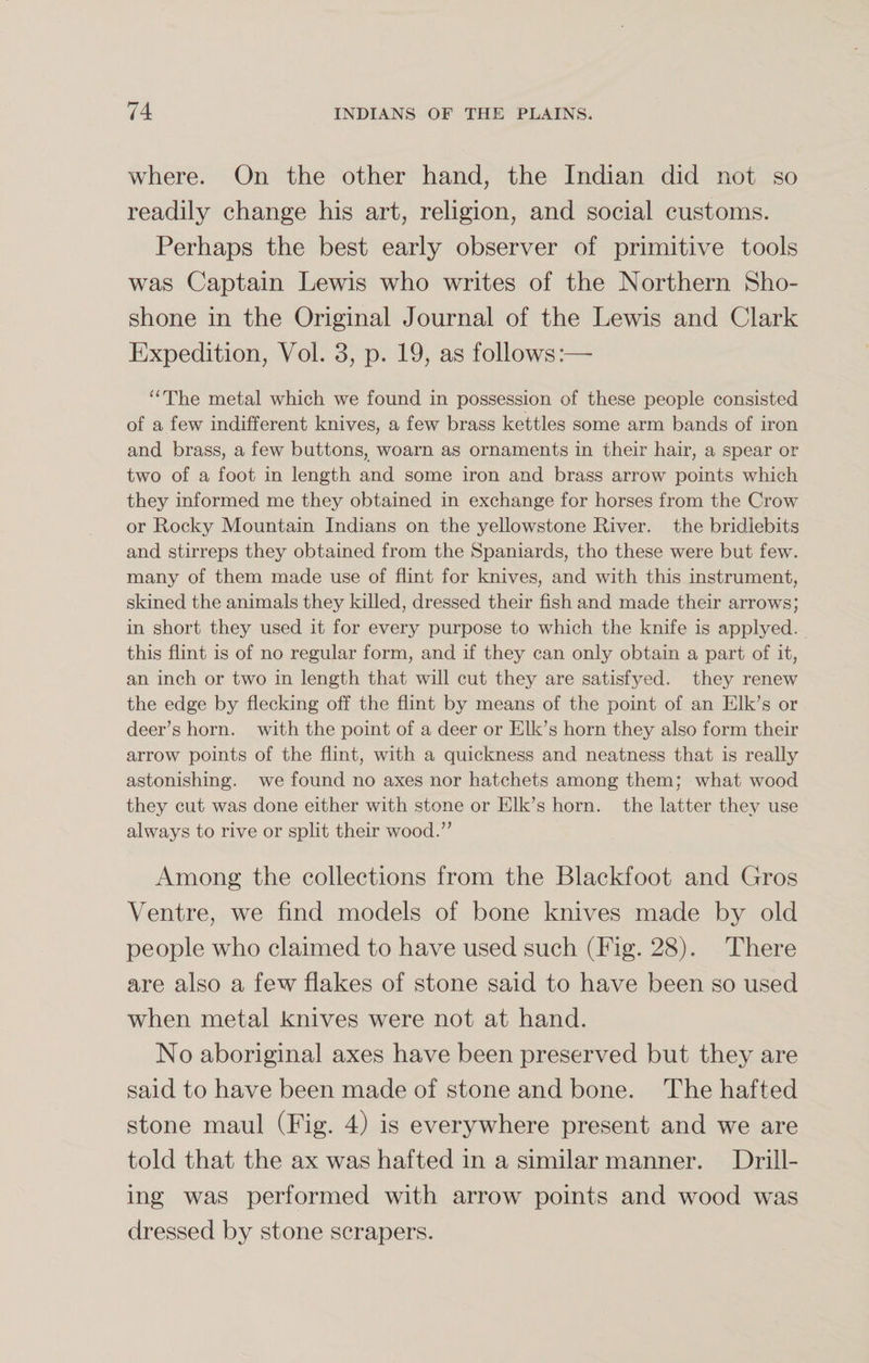 where. On the other hand, the Indian did not so readily change his art, religion, and social customs. Perhaps the best early observer of primitive tools was Captain Lewis who writes of the Northern Sho¬ shone in the Original Journal of the Lewis and Clark Expedition, Vol. 3, p. 19, as follows:—- “The metal which we found in possession of these people consisted of a few indifferent knives, a few brass kettles some arm bands of iron and brass, a few buttons, woarn as ornaments in their hair, a spear or two of a foot in length and some iron and brass arrow points which they informed me they obtained in exchange for horses from the Crow or Rocky Mountain Indians on the yellowstone River, the bridiebits and stirreps they obtained from the Spaniards, tho these were but few. many of them made use of flint for knives, and with this instrument, skined the animals they killed, dressed their fish and made their arrows; in short they used it for every purpose to which the knife is applyed. this flint is of no regular form, and if they can only obtain a part of it, an inch or two in length that will cut they are satisfyed. they renew the edge by flecking off the flint by means of the point of an Elk’s or deer’s horn, with the point of a deer or Elk’s horn they also form their arrow points of the flint, with a quickness and neatness that is really astonishing, we found no axes nor hatchets among them; what wood they cut was done either with stone or Elk’s horn, the latter they use always to rive or split their wood.” Among the collections from the Blackfoot and Gros Ventre, we find models of bone knives made by old people who claimed to have used such (Fig. 28). There are also a few flakes of stone said to have been so used when metal knives were not at hand. No aboriginal axes have been preserved but they are said to have been made of stone and bone. The hafted stone maul (Fig. 4) is everywhere present and we are told that the ax was hafted in a similar manner. Drill¬ ing was performed with arrow points and wood was dressed by stone scrapers.