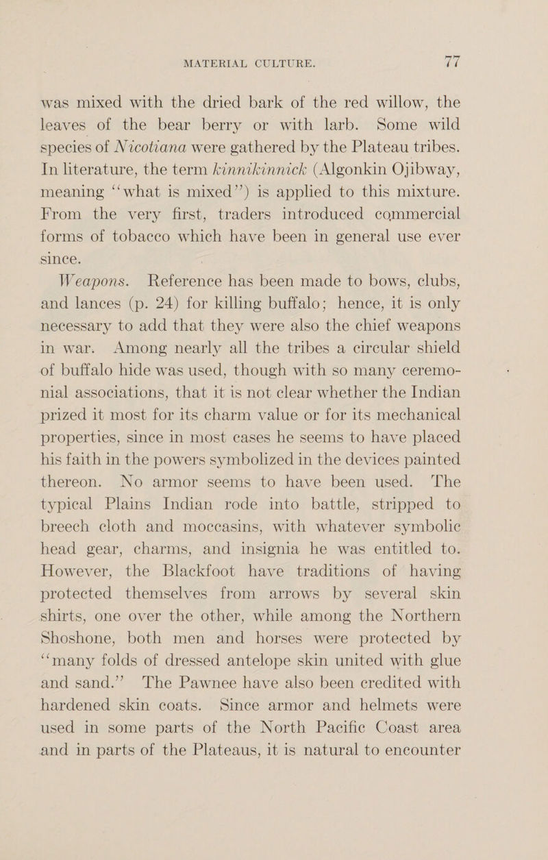 was mixed with the dried bark of the red willow, the leaves of the bear berry or with larb. Some wild species of Nicotiana were gathered by the Plateau tribes. In literature, the term kinnikinnick (Algonkin Ojibway, meaning “what is mixed”) is applied to this mixture. From the very first, traders introduced co.mmercial forms of tobacco which have been in general use ever since. Weapons. Reference has been made to bows, clubs, and lances (p. 24) for killing buffalo; hence, it is only necessary to add that they were also the chief weapons in war. Among nearly all the tribes a circular shield of buffalo hide was used, though with so many ceremo¬ nial associations, that it is not clear whether the Indian prized it most for its charm value or for its mechanical properties, since in most cases he seems to have placed his faith in the powers symbolized in the devices painted thereon. No armor seems to have been used. The typical Plains Indian rode into battle, stripped to breech cloth and moccasins, with whatever symbolic head gear, charms, and insignia he was entitled to. However, the Blackfoot have traditions of having protected themselves from arrows by several skin shirts, one over the other, while among the Northern Shoshone, both men and horses were protected by “many folds of dressed antelope skin united with glue and sand.” The Pawnee have also been credited with hardened skin coats. Since armor and helmets were used in some parts of the North Pacific Coast area and in parts of the Plateaus, it is natural to encounter