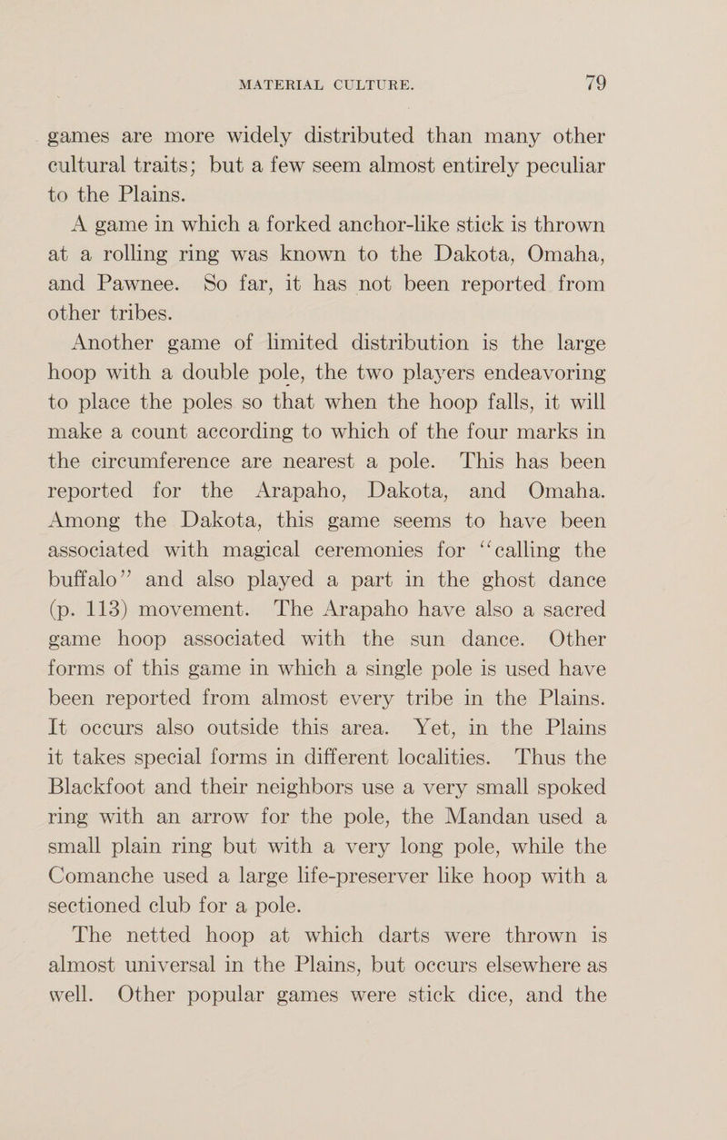 games are more widely distributed than many other cultural traits; but a few seem almost entirely peculiar to the Plains. A game in which a forked anchor-like stick is thrown at a rolling ring was known to the Dakota, Omaha, and Pawnee. So far, it has not been reported from other tribes. Another game of limited distribution is the large hoop with a double pole, the two players endeavoring to place the poles so that when the hoop falls, it will make a count according to which of the four marks in the circumference are nearest a pole. This has been reported for the Arapaho, Dakota, and Omaha. Among the Dakota, this game seems to have been associated with magical ceremonies for “calling the buffalo” and also played a part in the ghost dance (p. 113) movement. The Arapaho have also a sacred game hoop associated with the sun dance. Other forms of this game in which a single pole is used have been reported from almost every tribe in the Plains. It occurs also outside this area. Yet, in the Plains it takes special forms in different localities. Thus the Blackfoot and their neighbors use a very small spoked ring with an arrow for the pole, the Mandan used a small plain ring but with a very long pole, while the Comanche used a large life-preserver like hoop with a sectioned club for a pole. The netted hoop at which darts were thrown is almost universal in the Plains, but occurs elsewhere as well. Other popular games were stick dice, and the