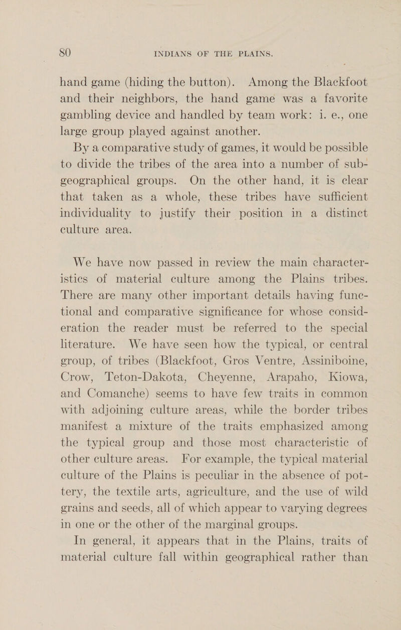 hand game (hiding the button). Among the Blackfoot and their neighbors, the hand game was a favorite gambling device and handled by team work: i. e., one large group played against another. By a comparative study of games, it would be possible to divide the tribes of the area into a number of sub- geographical groups. On the other hand, it is clear that taken as a whole, these tribes have sufficient individuality to justify their position in a distinct culture area. We have now passed in review the main character¬ istics of material culture among the Plains tribes. There are many other important details having func¬ tional and comparative significance for whose consid¬ eration the reader must be referred to the special literature. We have seen how the typical, or central group, of tribes (Blackfoot, Gros Ventre, Assiniboine, Crow, Teton-Dakota, Cheyenne, Arapaho, Kiowa, and Comanche) seems to have few traits in common with adjoining culture areas, while the border tribes manifest a mixture of the traits emphasized among the typical group and those most characteristic of other culture areas. For example, the typical material culture of the Plains is peculiar in the absence of pot¬ tery, the textile arts, agriculture, and the use of wild grains and seeds, all of which appear to varying degrees in one or the other of the marginal groups. In general, it appears that in the Plains, traits of material culture fall within geographical rather than