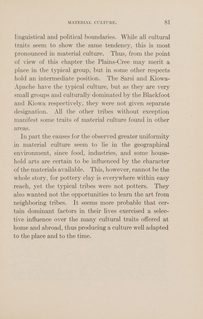 linguistical and political boundaries. While all cultural traits seem to show the same tendency, this is most pronounced in material culture. Thus, from the point of view of this chapter the Plains-Cree may merit a place in the typical group, but in some other respects hold an intermediate position. The Sarsi and Kiowa- Apache have the typical culture, but as they are very small groups and culturally dominated by the Blackfoot and Kiowa respectively, they were not given separate designation. All the other tribes without exception manifest some traits of material culture found in other areas. In part the causes for the observed greater uniformity in material culture seem to he in the geographical environment, since food, industries, and some house¬ hold arts are certain to be influenced by the character of the materials available. This, however, cannot be the whole story, for pottery clay is everywhere within easy reach, yet the typical tribes were not potters. They also wanted not the opportunities to learn the art from neighboring tribes. It seems more probable that cer¬ tain dominant factors in their lives exercised a selec¬ tive influence over the many cultural traits offered at home and abroad, thus producing a culture well adapted to the place and to the time.