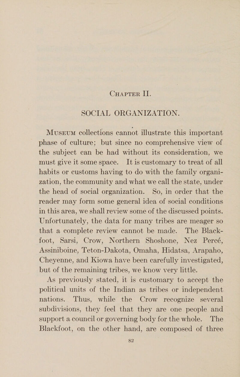 Chapter II. SOCIAL ORGANIZATION. * Museum collections cannot illustrate this important phase of culture; but since no comprehensive view of the subject can be had without its consideration, we must give it some space. It is customary to treat of all habits or customs having to do with the family organi¬ zation, the community and what we call the state, under the head of social organization. So, in order that the reader may form some general idea of social conditions in this area, we shall review some of the discussed points. Unfortunately, the data for many tribes are meager so that a complete review cannot be made. The Black- foot, Sarsi, Crow, Northern Shoshone, Nez Perce, Assiniboine, Teton-Dakota, Omaha, Hidatsa, Arapaho, Cheyenne, and Kiowa have been carefully investigated, but of the remaining tribes, we know very little. As previously stated, it is customary to accept the political units of the Indian as tribes or independent nations. Thus, while the Crow recognize several subdivisions, they feel that they are one people and support a council or governing body for the whole. The Blackfoot, on the other hand, are composed of three