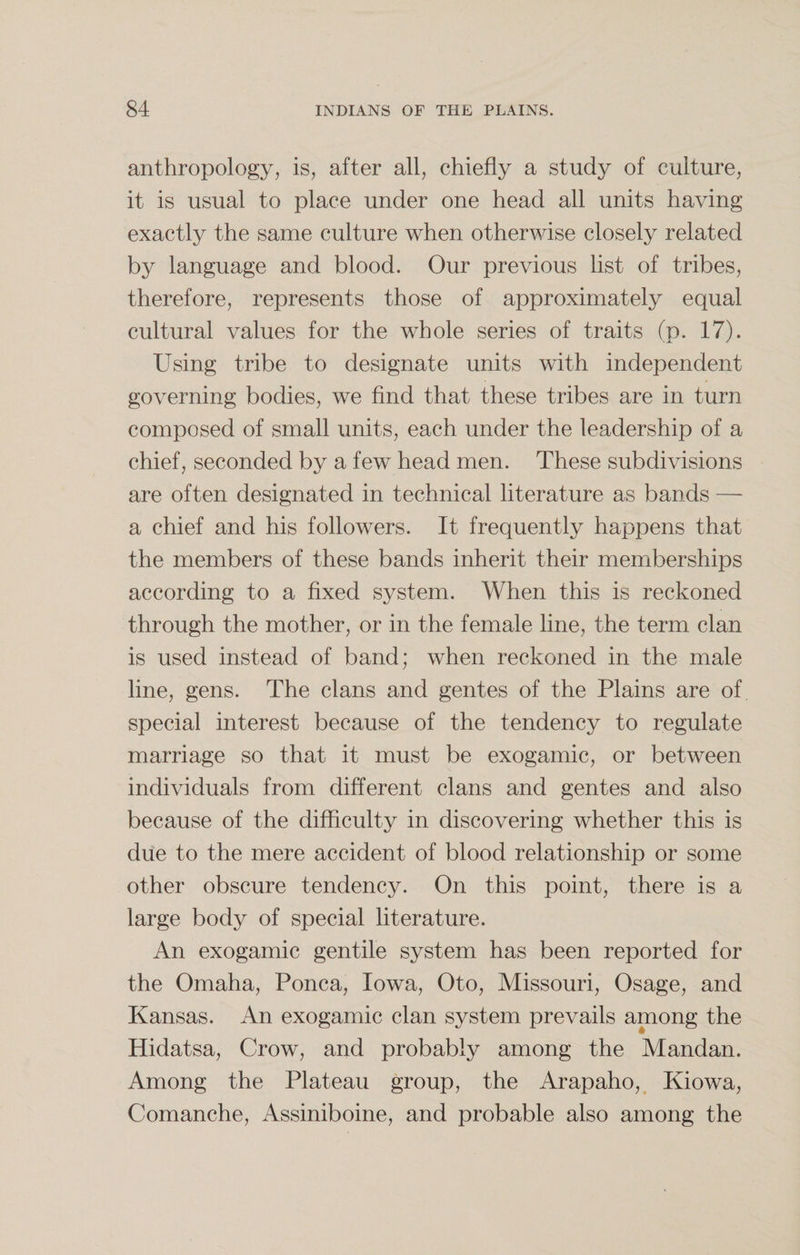 anthropology, is, after all, chiefly a study of culture, it is usual to place under one head all units having exactly the same culture when otherwise closely related by language and blood. Our previous list of tribes, therefore, represents those of approximately equal cultural values for the whole series of traits (p. 17). Using tribe to designate units with independent governing bodies, we find that these tribes are in turn composed of small units, each under the leadership of a chief, seconded by a few head men. These subdivisions are often designated in technical literature as bands — a chief and his followers. It frequently happens that the members of these bands inherit their memberships according to a fixed system. When this is reckoned through the mother, or in the female line, the term clan is used instead of band; when reckoned in the male line, gens. The clans and gentes of the Plains are of special interest because of the tendency to regulate marriage so that it must be exogamic, or between individuals from different clans and gentes and also because of the difficulty in discovering whether this is due to the mere accident of blood relationship or some other obscure tendency. On this point, there is a large body of special literature. An exogamic gentile system has been reported for the Omaha, Ponca, Iowa, Oto, Missouri, Osage, and Kansas. An exogamic clan system prevails among the Hidatsa, Crow, and probably among the Mandan. Among the Plateau group, the Arapaho, Kiowa, Comanche, Assiniboine, and probable also among the