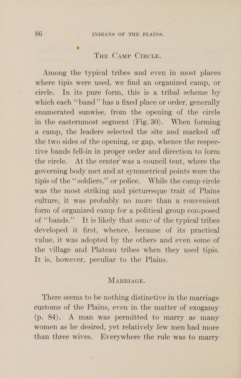 i The Camp Circle. Among the typical tribes and even in most places where tipis were used, we find an organized camp, or circle. In its pure form, this is a tribal scheme by which each “band” has a fixed place or order, generally enumerated sunwise, from the opening of the circle in the easternmost segment (Fig. 30). When forming a camp, the leaders selected the site and marked off the two sides of the opening, or gap, whence the respec¬ tive bands fell-in in proper order and direction to form the circle. At the center was a council tent, where the governing body met and at symmetrical points were the tipis of the “soldiers,” or police. While the camp circle was the most striking and picturesque trait of Plains culture, it was probably no more than a convenient form of organized camp for a political group composed of “bands.” It is likely that some of the typical tribes developed it first, whence, because of its practical value, it was adopted by the others and even some of the village and Plateau tribes when they used tipis. It is, however, peculiar to the Plains. Marriage. There seems to be nothing distinctive in the marriage customs of the Plains, even in the matter of exogamy (p. 84). A man was permitted to marry as many women as he desired, yet relatively few men had more than three wives. Everywhere the rule was to marry